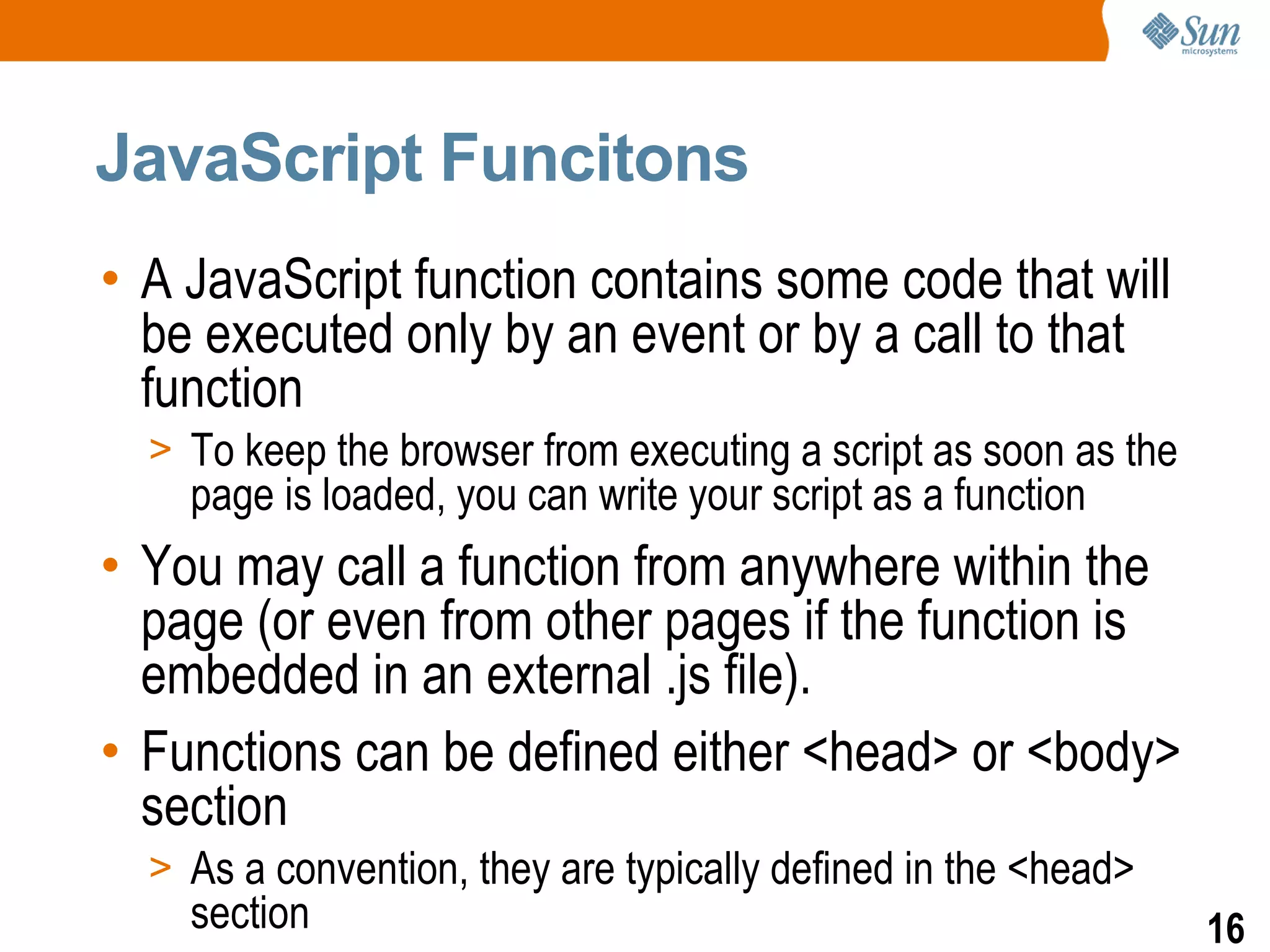 JavaScript Funcitons
• A JavaScript function contains some code that will
  be executed only by an event or by a call to that
  function
  > To keep the browser from executing a script as soon as the
    page is loaded, you can write your script as a function
• You may call a function from anywhere within the
  page (or even from other pages if the function is
  embedded in an external .js file).
• Functions can be defined either <head> or <body>
  section
  > As a convention, they are typically defined in the <head>
    section                                                      16
 