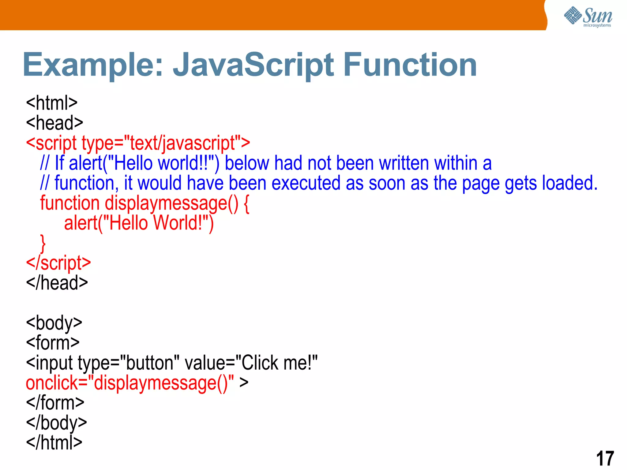 Example: JavaScript Function
<html>
<head>
<script type="text/javascript">
  // If alert("Hello world!!") below had not been written within a
  // function, it would have been executed as soon as the page gets loaded.
  function displaymessage() {
       alert("Hello World!")
  }
</script>
</head>
<body>
<form>
<input type="button" value="Click me!"
onclick="displaymessage()" >
</form>
</body>
</html>
                                                                          17
 