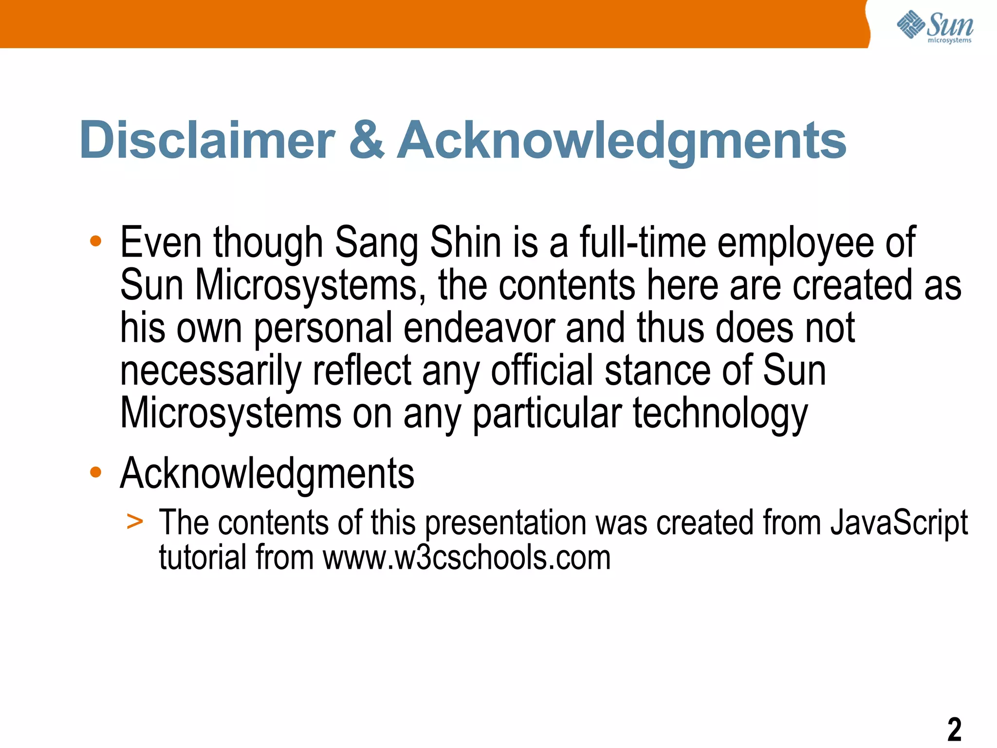 Disclaimer & Acknowledgments
• Even though Sang Shin is a full-time employee of
  Sun Microsystems, the contents here are created as
  his own personal endeavor and thus does not
  necessarily reflect any official stance of Sun
  Microsystems on any particular technology
• Acknowledgments
  > The contents of this presentation was created from JavaScript
    tutorial from www.w3cschools.com



                                                               2
 