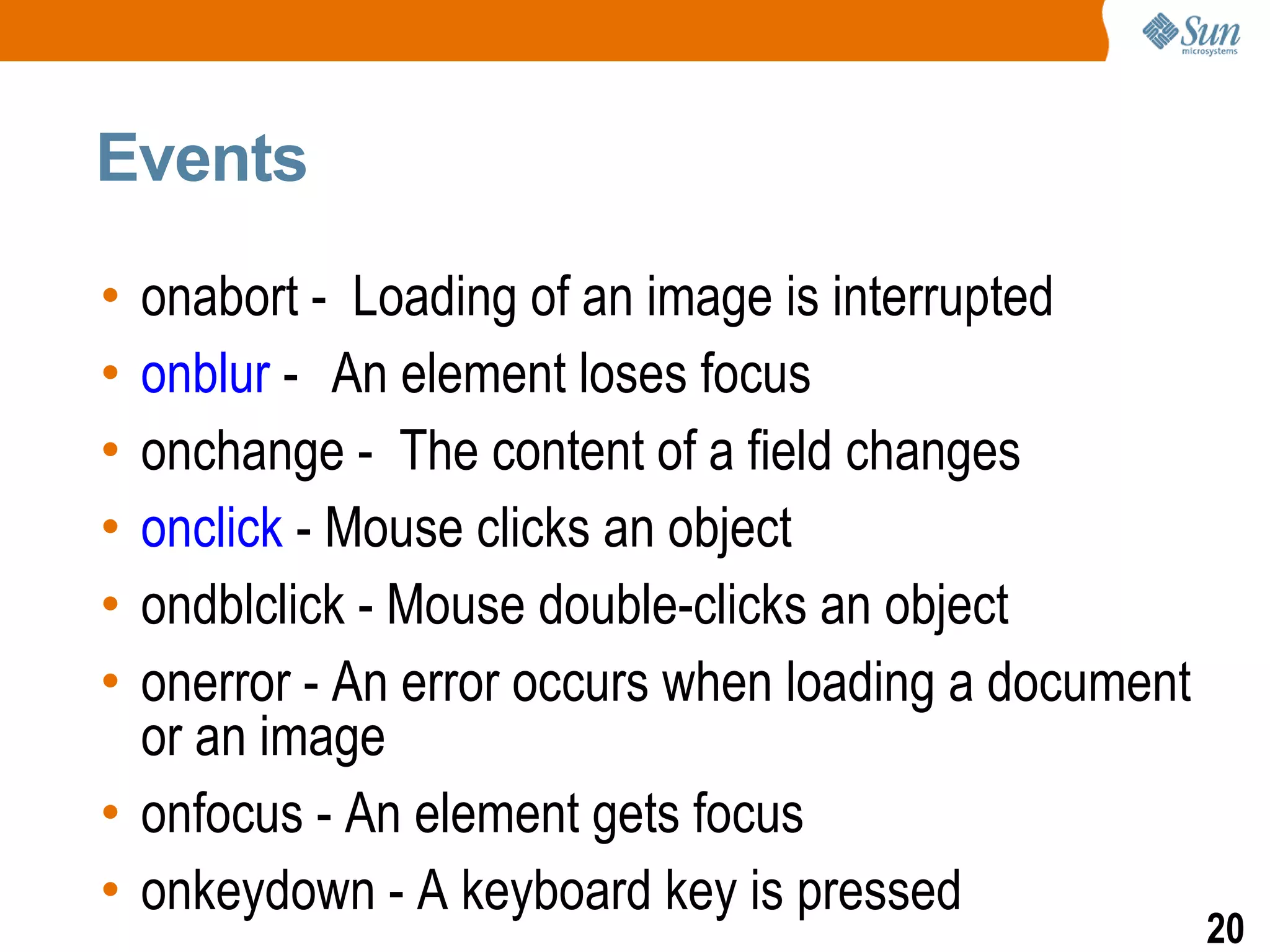 Events

• onabort - Loading of an image is interrupted
• onblur - An element loses focus
• onchange - The content of a field changes
• onclick - Mouse clicks an object
• ondblclick - Mouse double-clicks an object
• onerror - An error occurs when loading a document
  or an image
• onfocus - An element gets focus
• onkeydown - A keyboard key is pressed
                                                      20
 