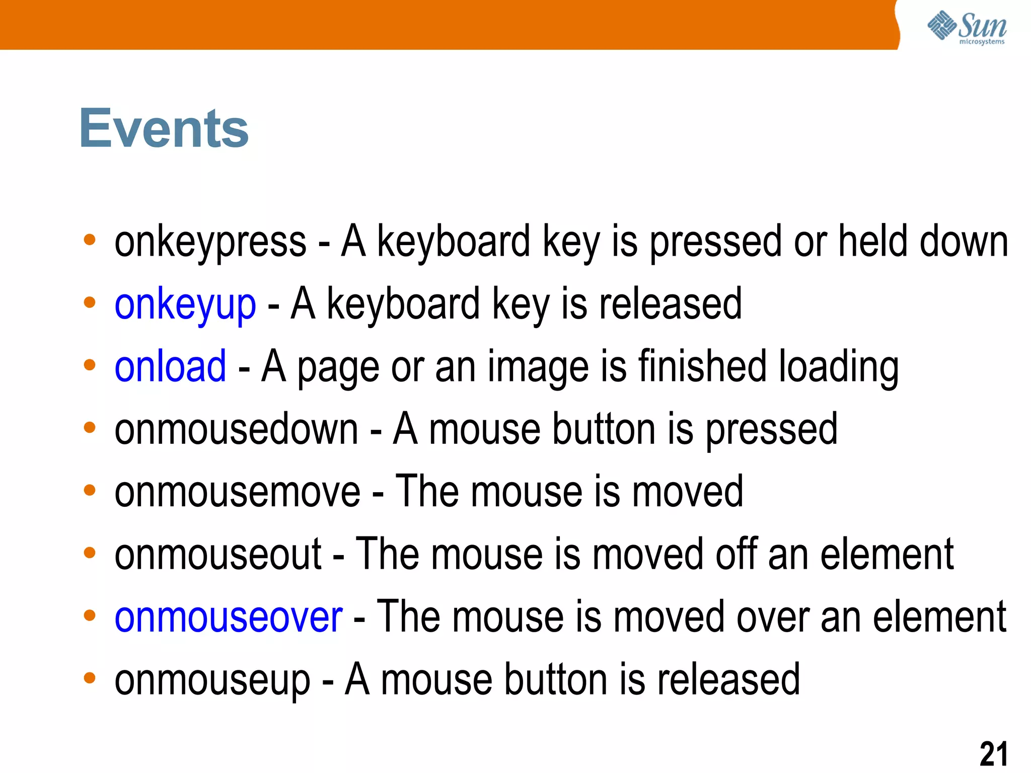 Events

•   onkeypress - A keyboard key is pressed or held down
•   onkeyup - A keyboard key is released
•   onload - A page or an image is finished loading
•   onmousedown - A mouse button is pressed
•   onmousemove - The mouse is moved
•   onmouseout - The mouse is moved off an element
•   onmouseover - The mouse is moved over an element
•   onmouseup - A mouse button is released
                                                     21
 