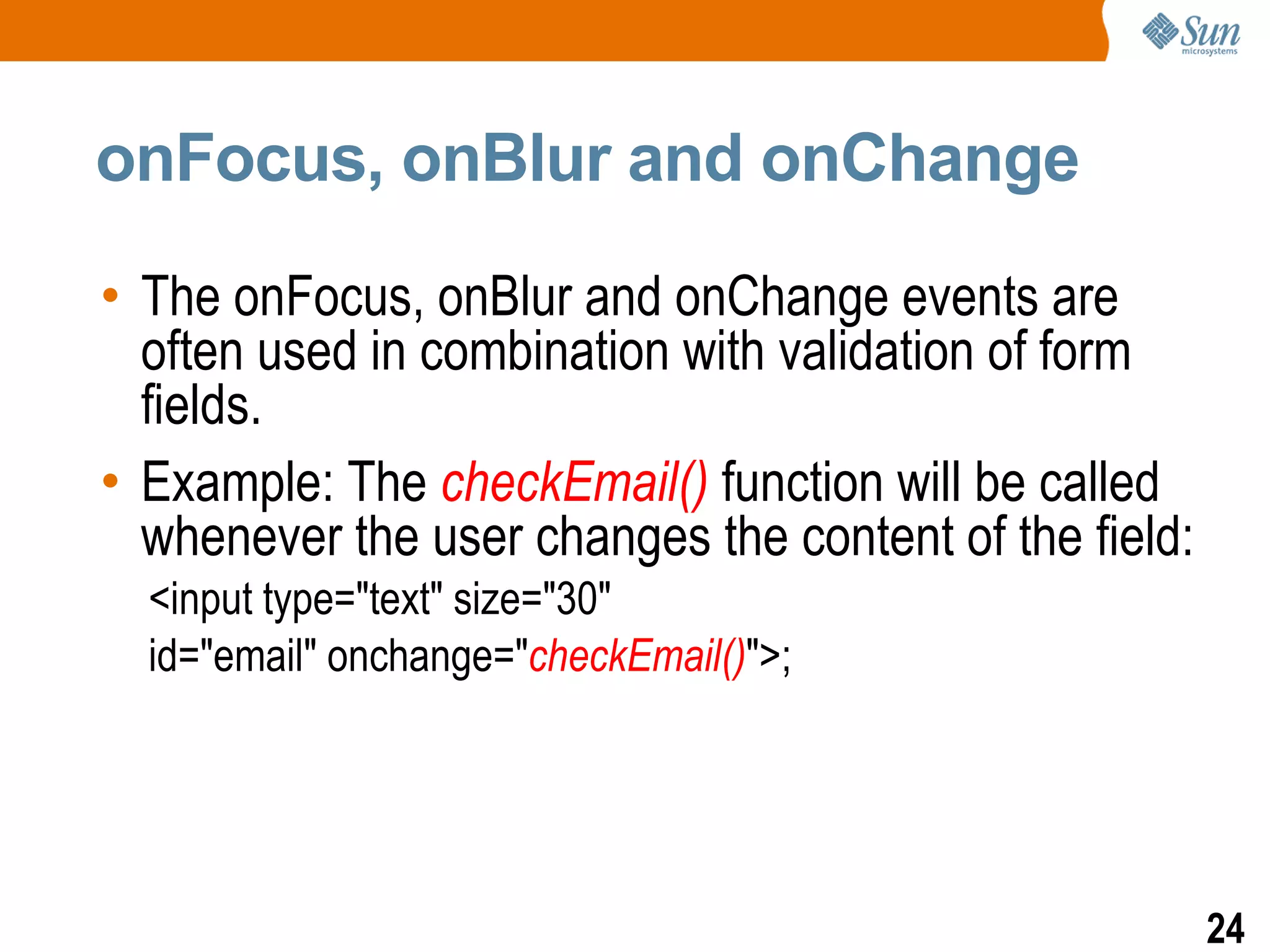 onFocus, onBlur and onChange

• The onFocus, onBlur and onChange events are
  often used in combination with validation of form
  fields.
• Example: The checkEmail() function will be called
  whenever the user changes the content of the field:
  <input type="text" size="30"
  id="email" onchange="checkEmail()">;




                                                        24
 