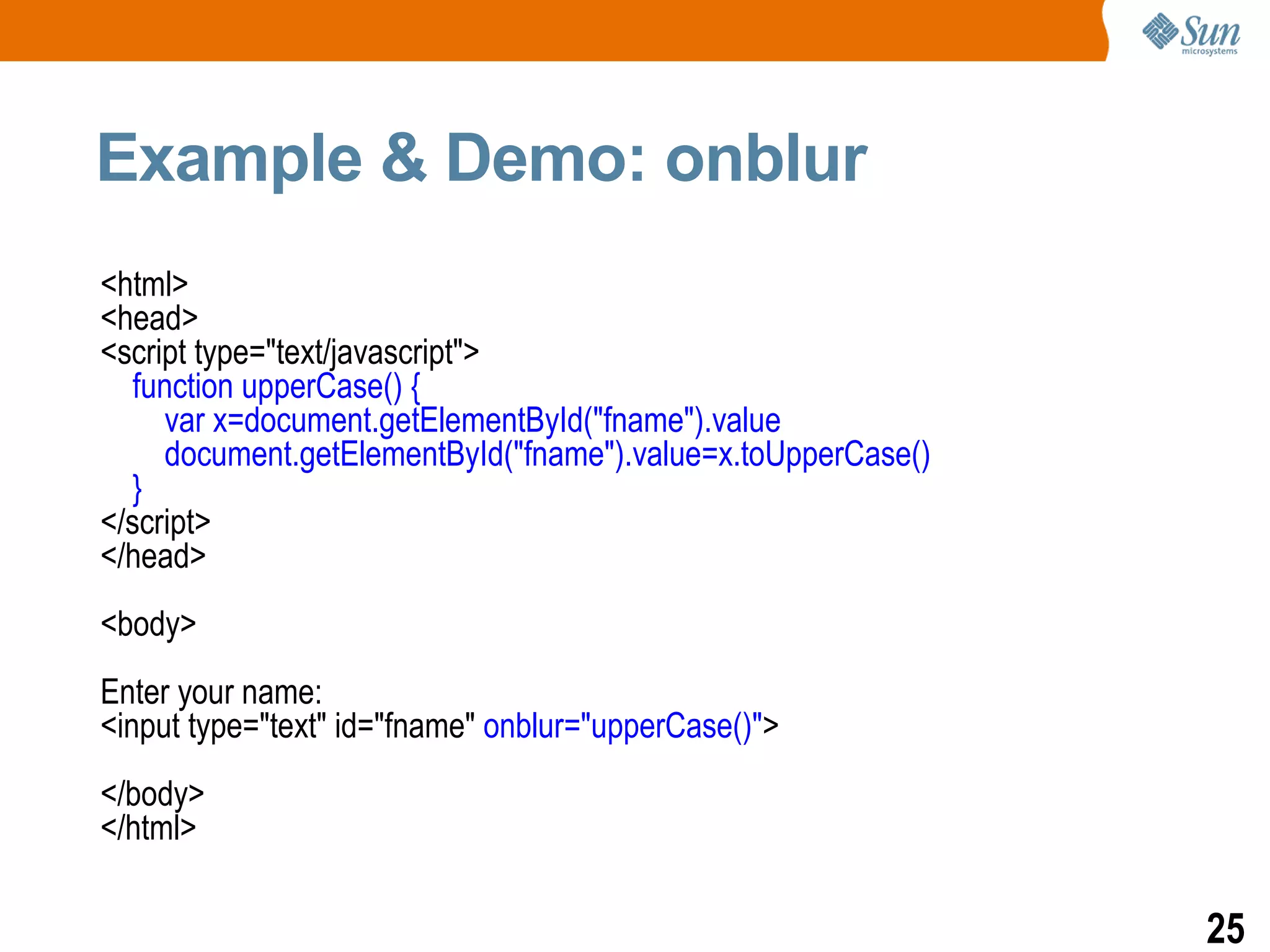 Example & Demo: onblur
<html>
<head>
<script type="text/javascript">
  function upperCase() {
     var x=document.getElementById("fname").value
     document.getElementById("fname").value=x.toUpperCase()
  }
</script>
</head>
<body>
Enter your name:
<input type="text" id="fname" onblur="upperCase()">
</body>
</html>

                                                              25
 