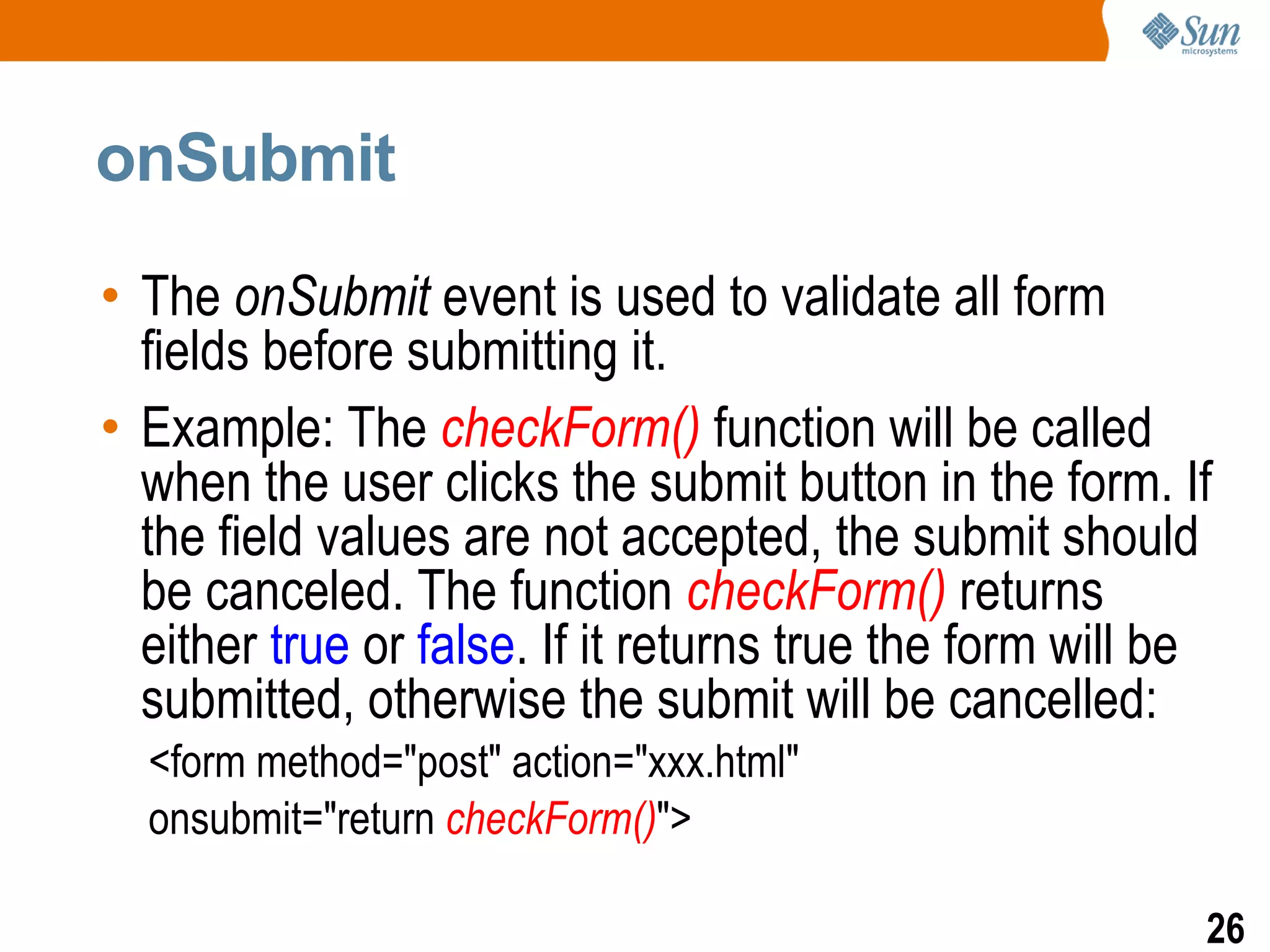 onSubmit

• The onSubmit event is used to validate all form
  fields before submitting it.
• Example: The checkForm() function will be called
  when the user clicks the submit button in the form. If
  the field values are not accepted, the submit should
  be canceled. The function checkForm() returns
  either true or false. If it returns true the form will be
  submitted, otherwise the submit will be cancelled:
  <form method="post" action="xxx.html"
  onsubmit="return checkForm()">

                                                          26
 