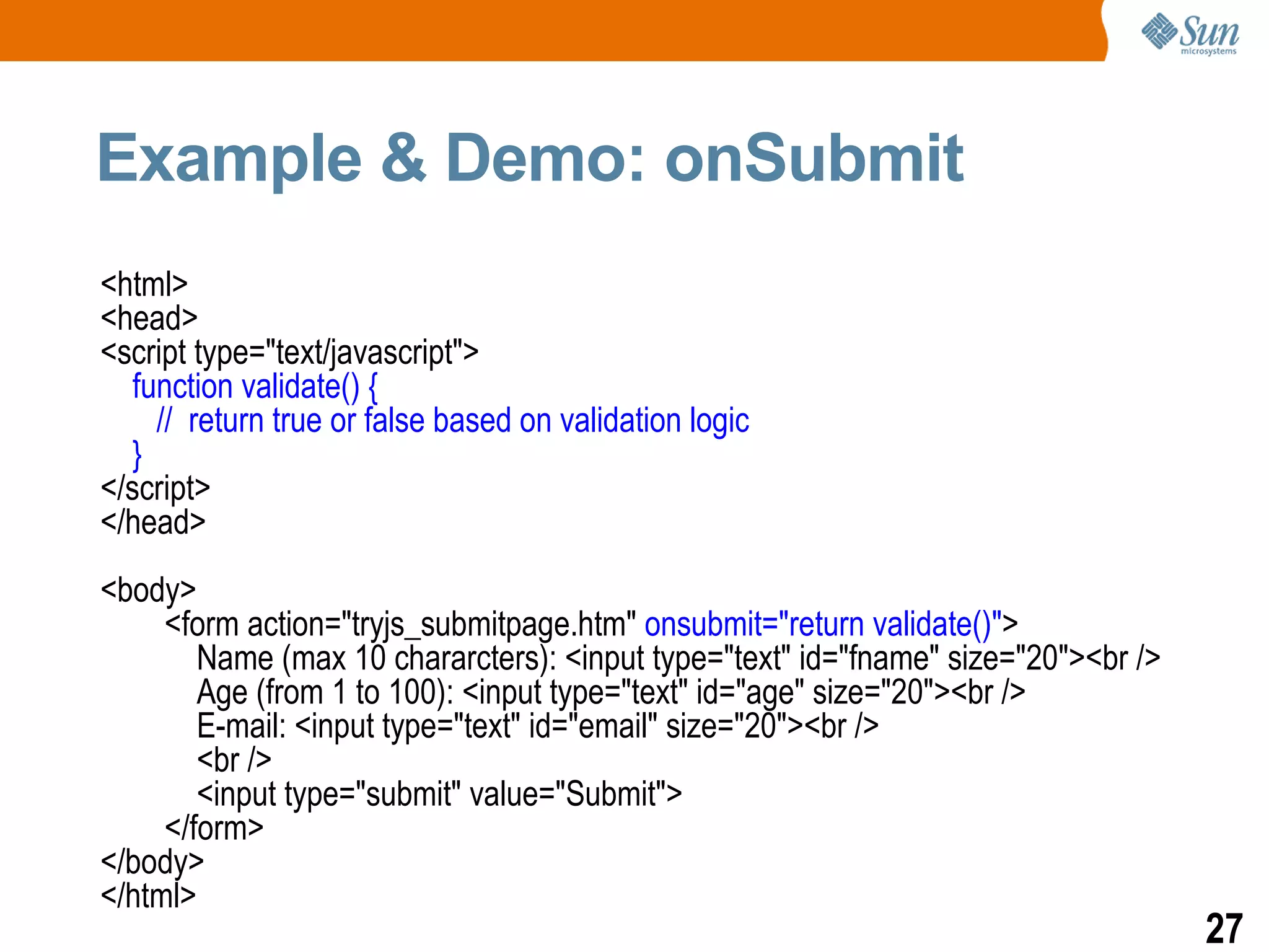 Example & Demo: onSubmit
<html>
<head>
<script type="text/javascript">
  function validate() {
    // return true or false based on validation logic
  }
</script>
</head>
<body>
     <form action="tryjs_submitpage.htm" onsubmit="return validate()">
        Name (max 10 chararcters): <input type="text" id="fname" size="20"><br />
        Age (from 1 to 100): <input type="text" id="age" size="20"><br />
        E-mail: <input type="text" id="email" size="20"><br />
        <br />
        <input type="submit" value="Submit">
     </form>
</body>
</html>
                                                                                    27
 