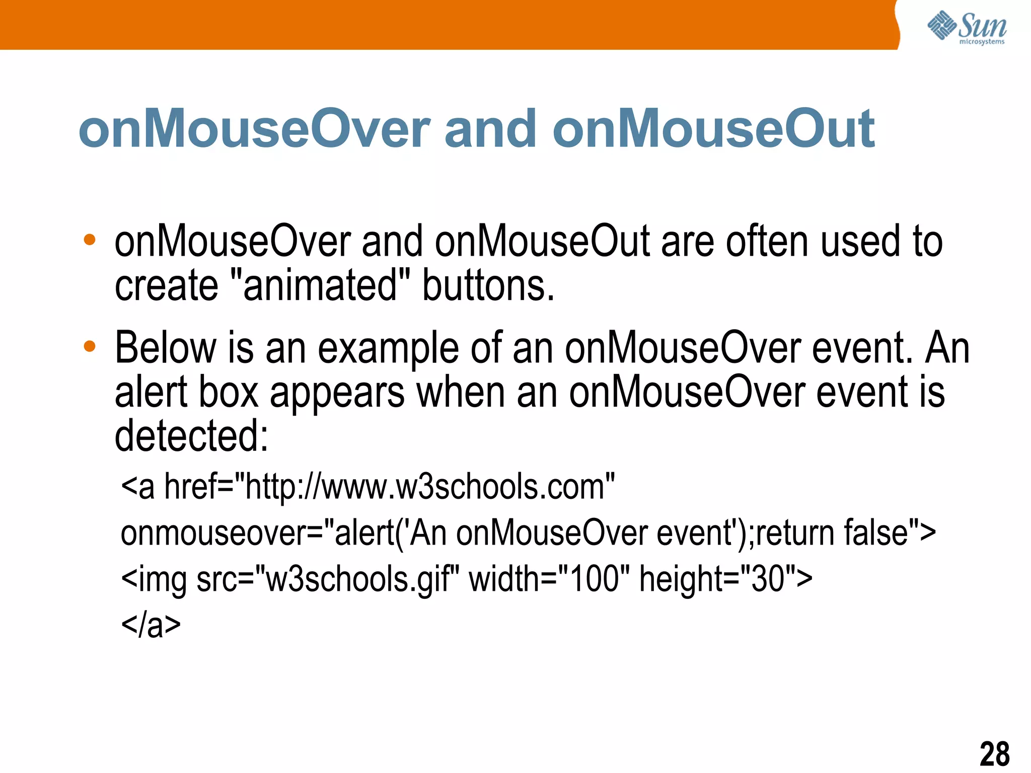 onMouseOver and onMouseOut

• onMouseOver and onMouseOut are often used to
  create "animated" buttons.
• Below is an example of an onMouseOver event. An
  alert box appears when an onMouseOver event is
  detected:
  <a href="http://www.w3schools.com"
  onmouseover="alert('An onMouseOver event');return false">
  <img src="w3schools.gif" width="100" height="30">
  </a>


                                                              28
 