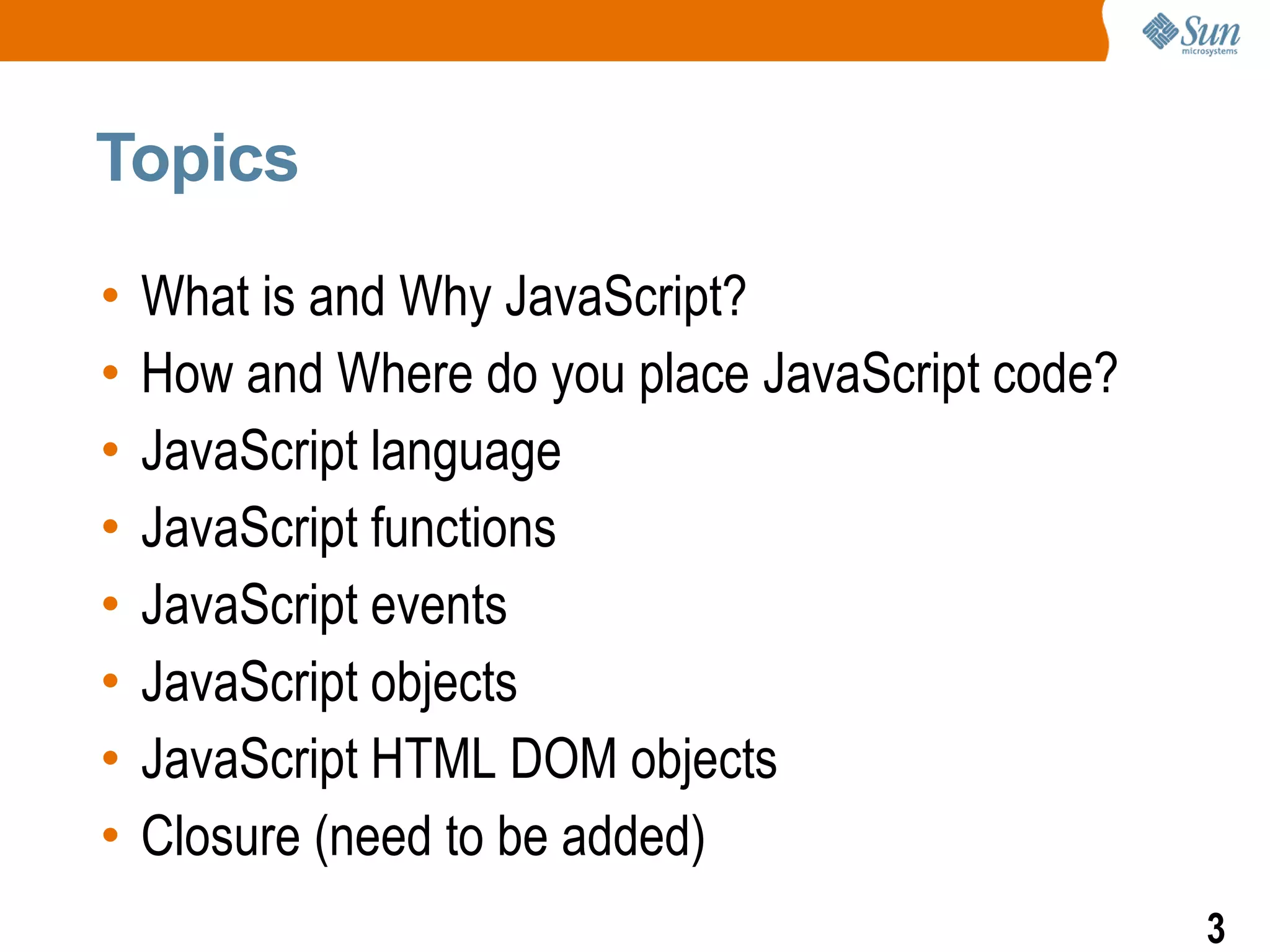 Topics

•   What is and Why JavaScript?
•   How and Where do you place JavaScript code?
•   JavaScript language
•   JavaScript functions
•   JavaScript events
•   JavaScript objects
•   JavaScript HTML DOM objects
•   Closure (need to be added)
                                                  3
 