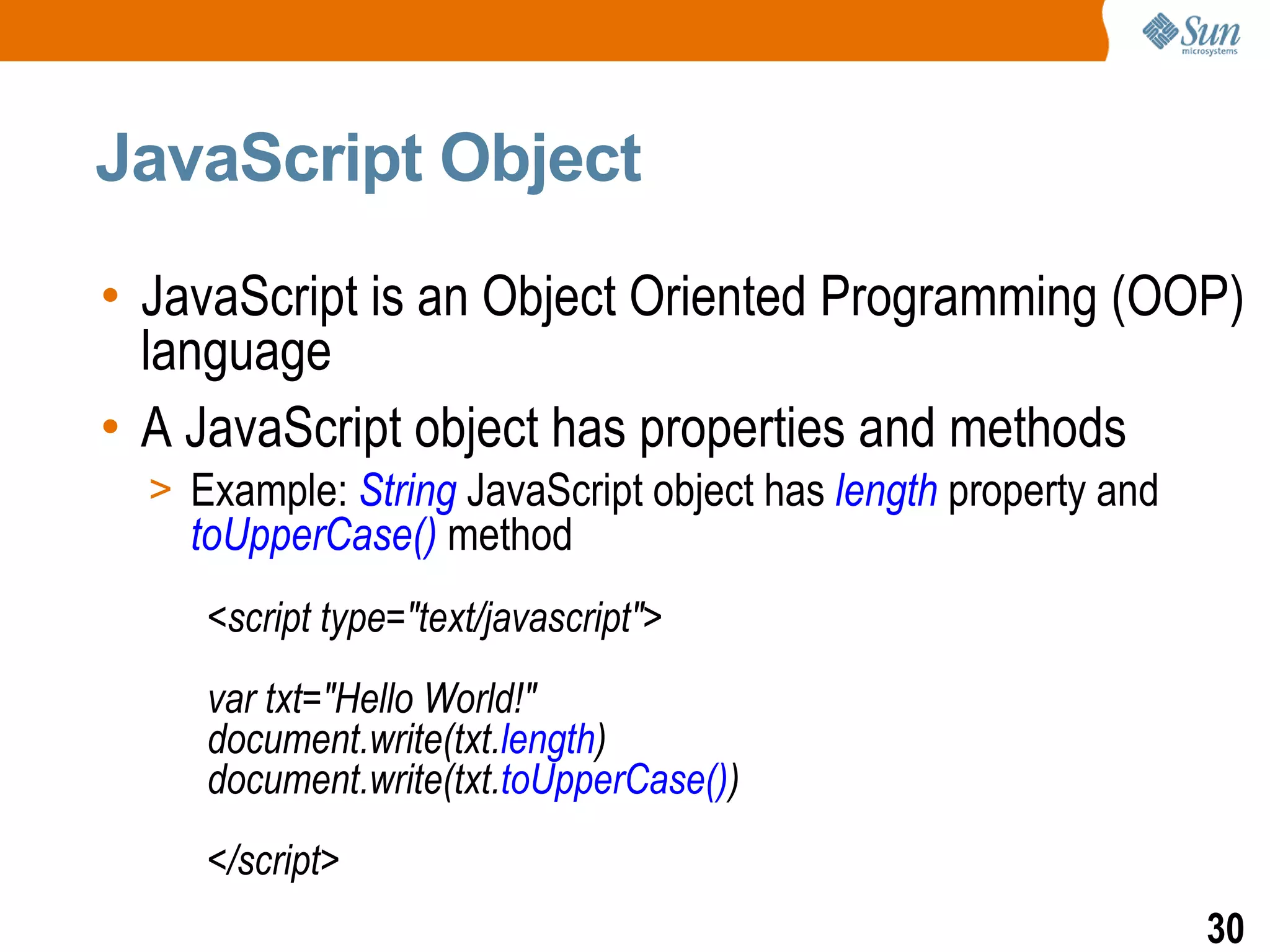 JavaScript Object

• JavaScript is an Object Oriented Programming (OOP)
  language
• A JavaScript object has properties and methods
  > Example: String JavaScript object has length property and
    toUpperCase() method
     <script type="text/javascript">
     var txt="Hello World!"
     document.write(txt.length)
     document.write(txt.toUpperCase())
     </script>
                                                                30
 