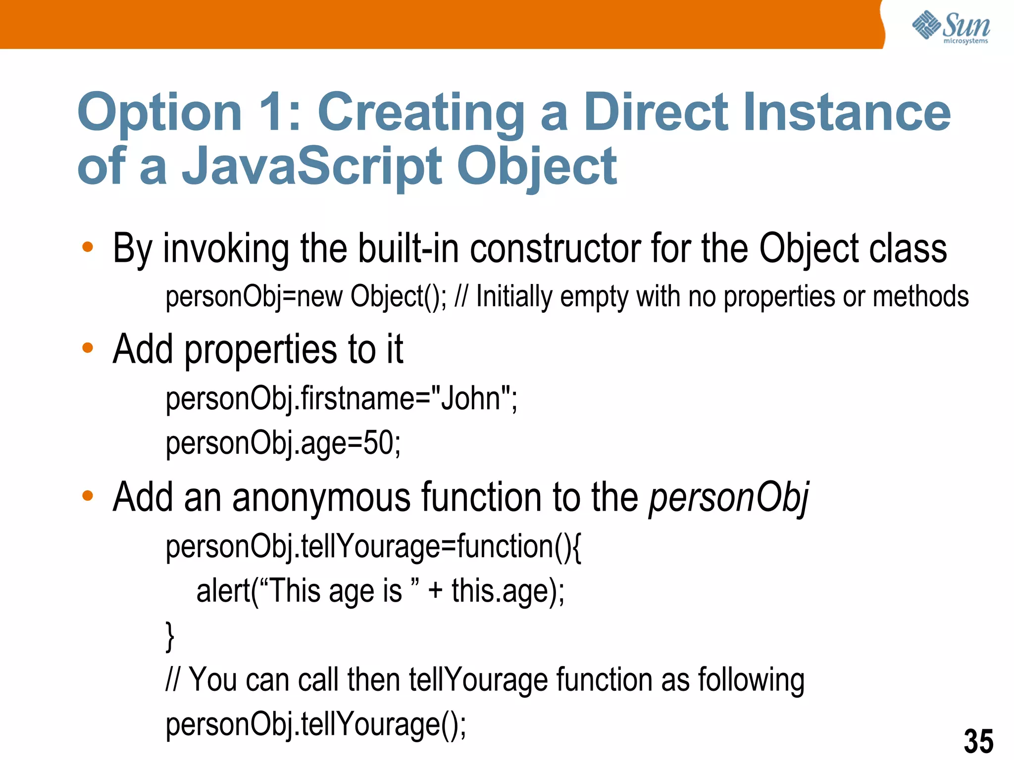Option 1: Creating a Direct Instance
of a JavaScript Object
• By invoking the built-in constructor for the Object class
     personObj=new Object(); // Initially empty with no properties or methods
• Add properties to it
     personObj.firstname="John";
     personObj.age=50;
• Add an anonymous function to the personObj
     personObj.tellYourage=function(){
        alert(“This age is ” + this.age);
     }
     // You can call then tellYourage function as following
     personObj.tellYourage();
                                                                            35
 