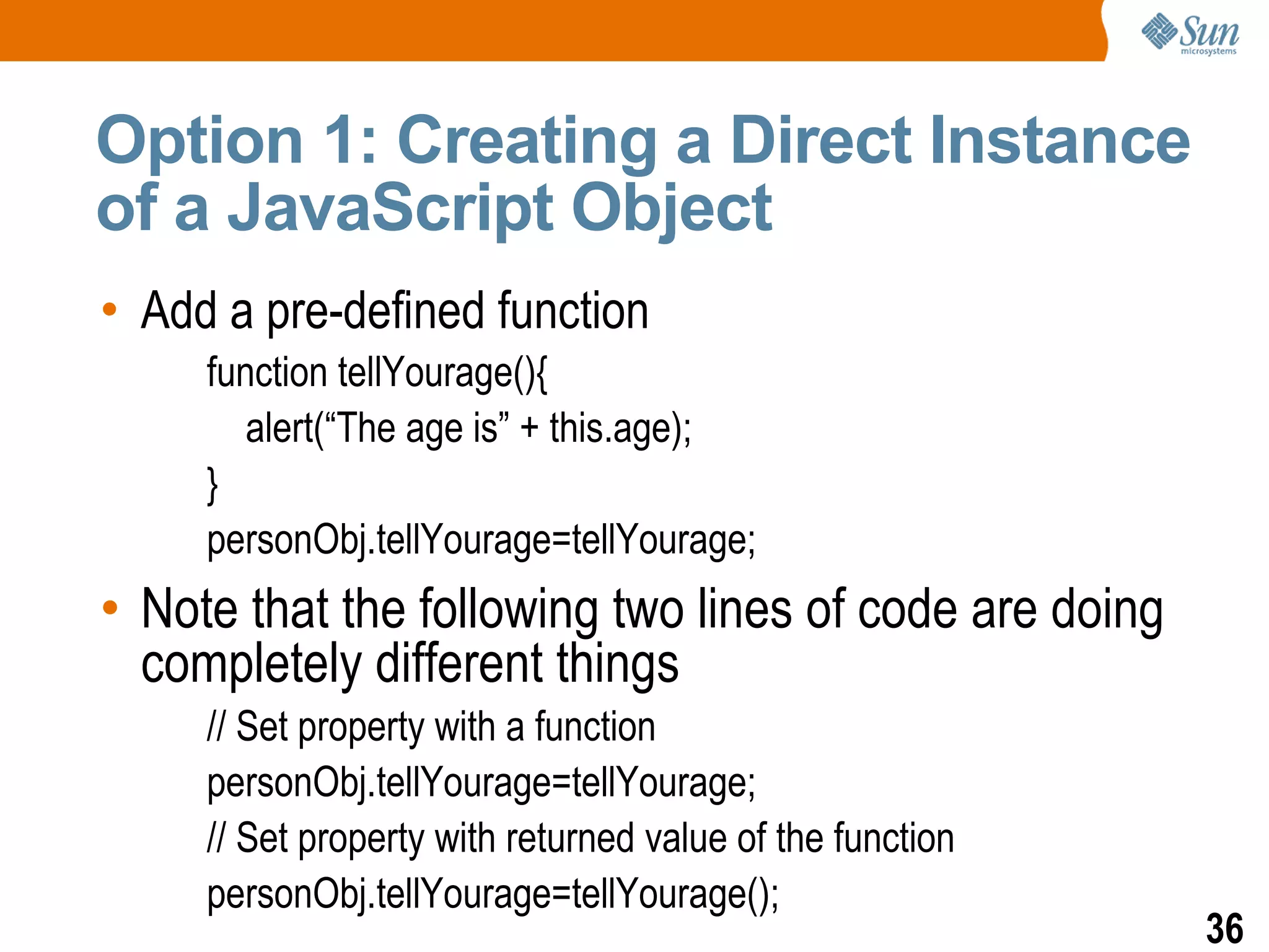 Option 1: Creating a Direct Instance
of a JavaScript Object
• Add a pre-defined function
     function tellYourage(){
        alert(“The age is” + this.age);
     }
     personObj.tellYourage=tellYourage;
• Note that the following two lines of code are doing
  completely different things
     // Set property with a function
     personObj.tellYourage=tellYourage;
     // Set property with returned value of the function
     personObj.tellYourage=tellYourage();
                                                           36
 