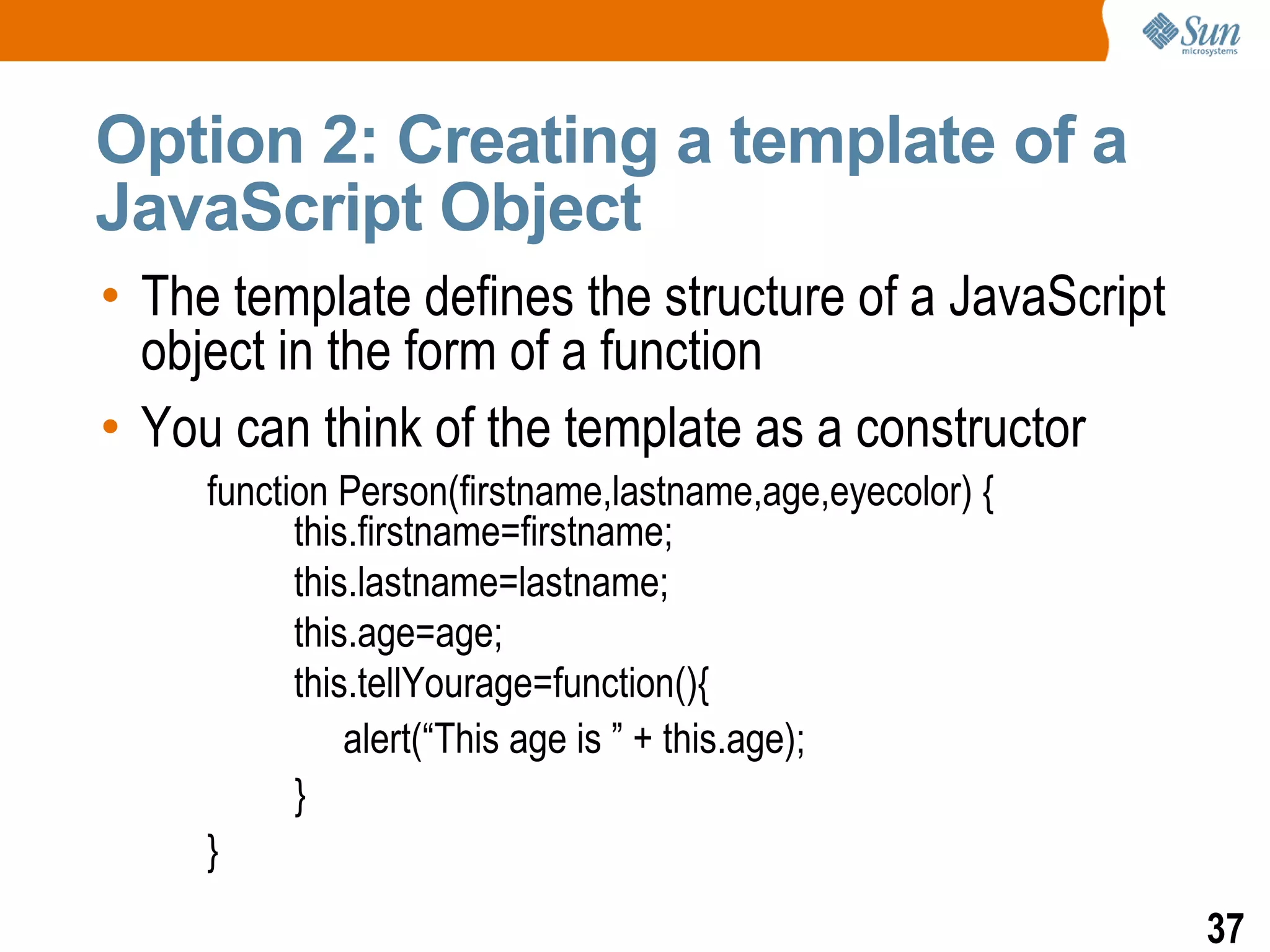 Option 2: Creating a template of a
JavaScript Object
• The template defines the structure of a JavaScript
  object in the form of a function
• You can think of the template as a constructor
     function Person(firstname,lastname,age,eyecolor) {
           this.firstname=firstname;
           this.lastname=lastname;
           this.age=age;
           this.tellYourage=function(){
               alert(“This age is ” + this.age);
           }
     }
                                                          37
 