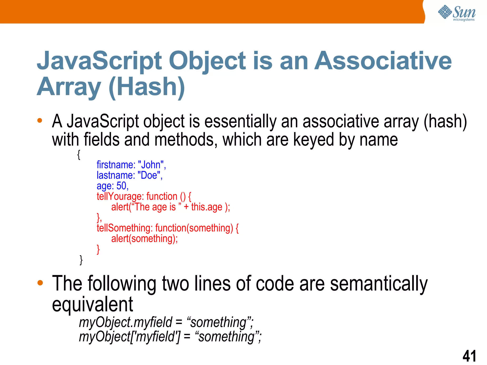 JavaScript Object is an Associative
Array (Hash)
• A JavaScript object is essentially an associative array (hash)
  with fields and methods, which are keyed by name
      {
          firstname: "John",
          lastname: "Doe",
          age: 50,
          tellYourage: function () {
               alert(“The age is ” + this.age );
          },
          tellSomething: function(something) {
               alert(something);
          }
      }

• The following two lines of code are semantically
  equivalent
      myObject.myfield = “something”;
      myObject['myfield'] = “something”;
                                                               41
 