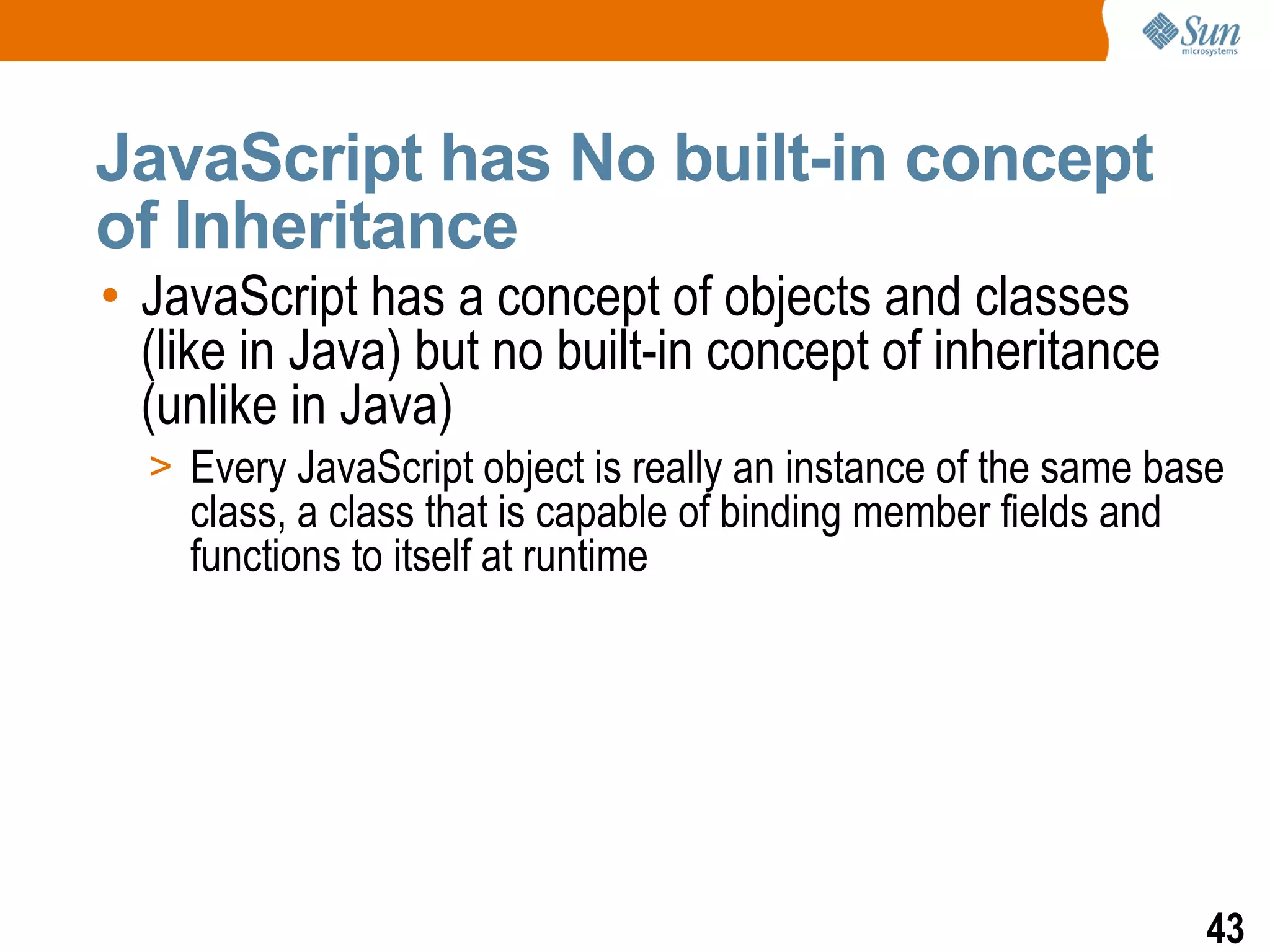 JavaScript has No built-in concept
of Inheritance
• JavaScript has a concept of objects and classes
  (like in Java) but no built-in concept of inheritance
  (unlike in Java)
  > Every JavaScript object is really an instance of the same base
    class, a class that is capable of binding member fields and
    functions to itself at runtime




                                                                  43
 