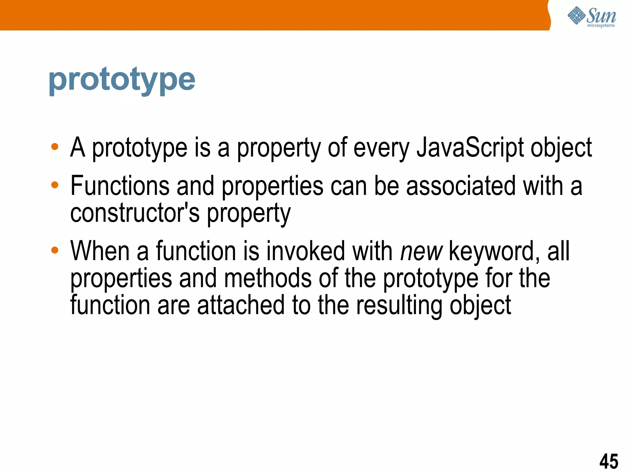 prototype

• A prototype is a property of every JavaScript object
• Functions and properties can be associated with a
  constructor's property
• When a function is invoked with new keyword, all
  properties and methods of the prototype for the
  function are attached to the resulting object




                                                         45
 
