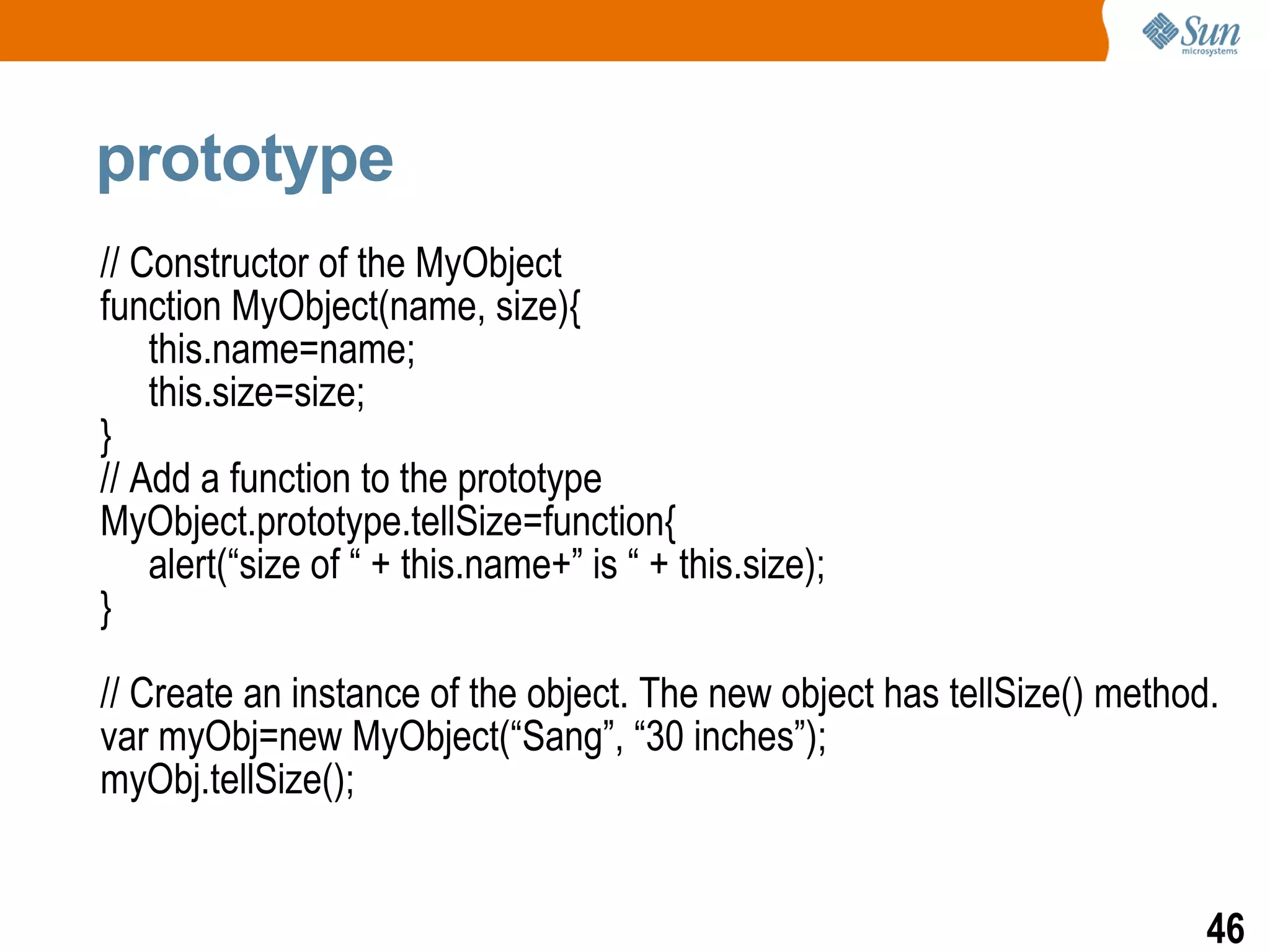 prototype
// Constructor of the MyObject
function MyObject(name, size){
    this.name=name;
    this.size=size;
}
// Add a function to the prototype
MyObject.prototype.tellSize=function{
    alert(“size of “ + this.name+” is “ + this.size);
}

// Create an instance of the object. The new object has tellSize() method.
var myObj=new MyObject(“Sang”, “30 inches”);
myObj.tellSize();


                                                                         46
 