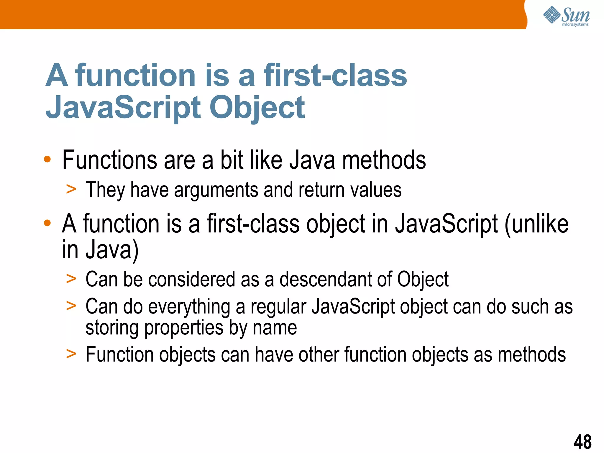 A function is a first-class
JavaScript Object
• Functions are a bit like Java methods
  > They have arguments and return values
• A function is a first-class object in JavaScript (unlike
  in Java)
  > Can be considered as a descendant of Object
  > Can do everything a regular JavaScript object can do such as
    storing properties by name
  > Function objects can have other function objects as methods



                                                                   48
 