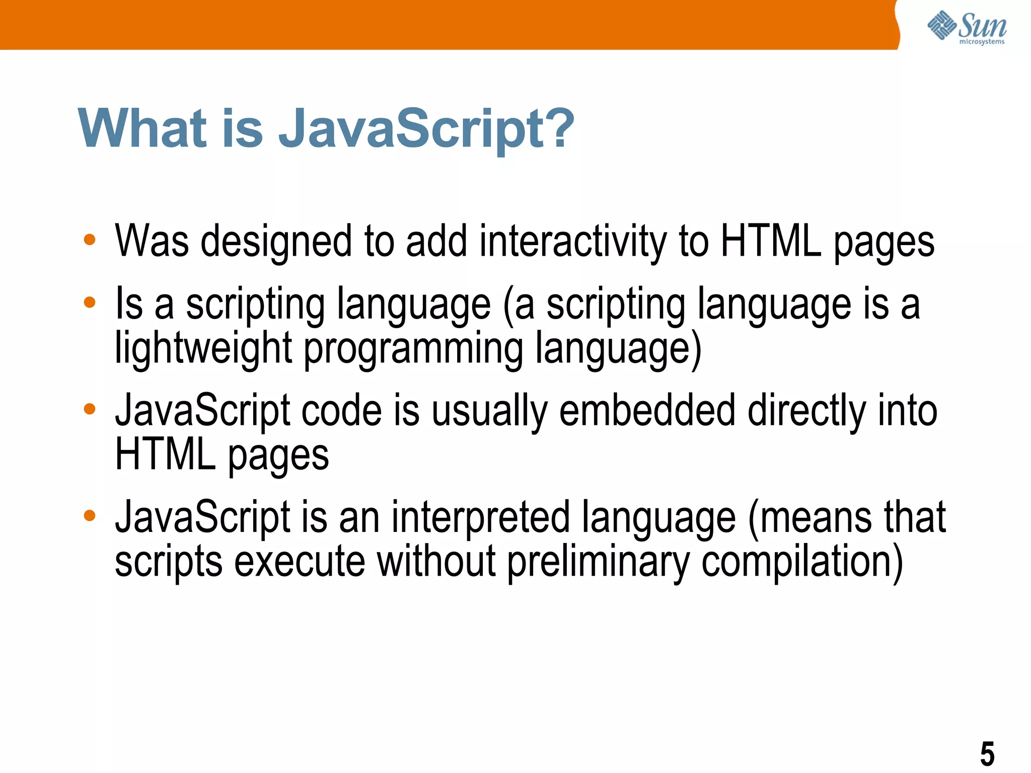 What is JavaScript?

• Was designed to add interactivity to HTML pages
• Is a scripting language (a scripting language is a
  lightweight programming language)
• JavaScript code is usually embedded directly into
  HTML pages
• JavaScript is an interpreted language (means that
  scripts execute without preliminary compilation)



                                                       5
 