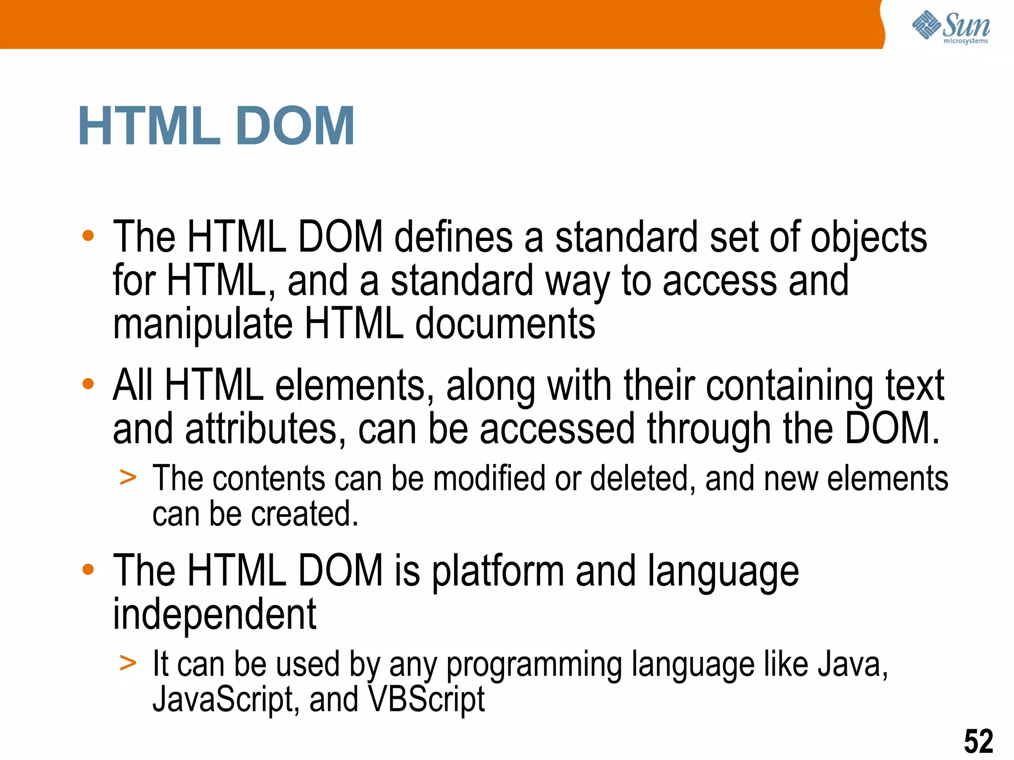 HTML DOM

• The HTML DOM defines a standard set of objects
  for HTML, and a standard way to access and
  manipulate HTML documents
• All HTML elements, along with their containing text
  and attributes, can be accessed through the DOM.
  > The contents can be modified or deleted, and new elements
    can be created.
• The HTML DOM is platform and language
  independent
  > It can be used by any programming language like Java,
    JavaScript, and VBScript
                                                                52
 