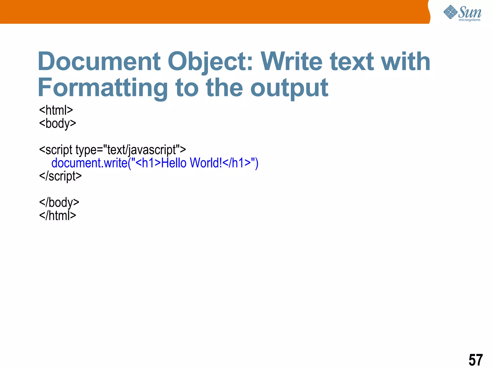 Document Object: Write text with
Formatting to the output
<html>
<body>
<script type="text/javascript">
  document.write("<h1>Hello World!</h1>")
</script>
</body>
</html>




                                            57
 