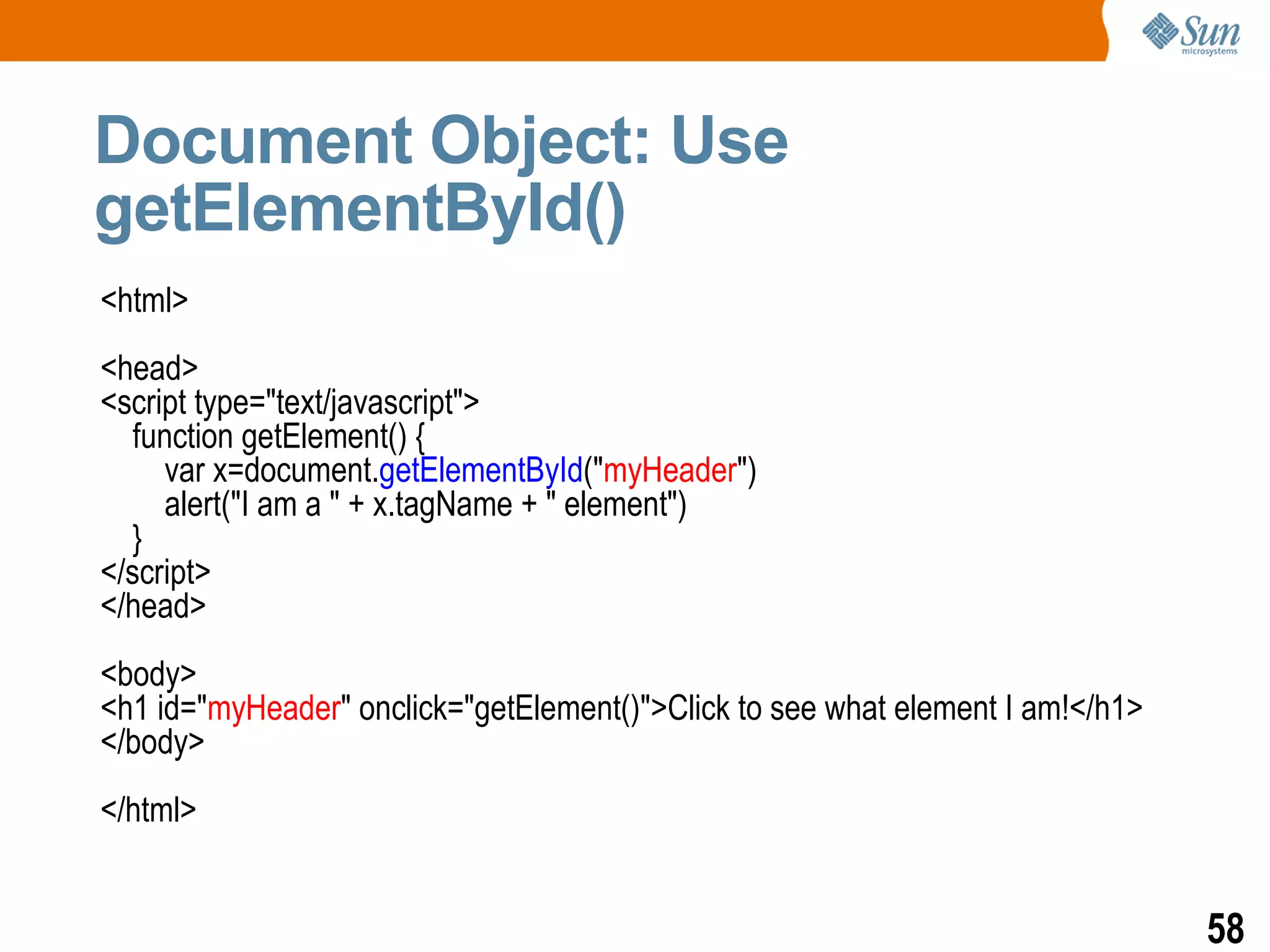 Document Object: Use
getElementById()
<html>
<head>
<script type="text/javascript">
  function getElement() {
     var x=document.getElementById("myHeader")
     alert("I am a " + x.tagName + " element")
  }
</script>
</head>
<body>
<h1 id="myHeader" onclick="getElement()">Click to see what element I am!</h1>
</body>
</html>


                                                                                58
 