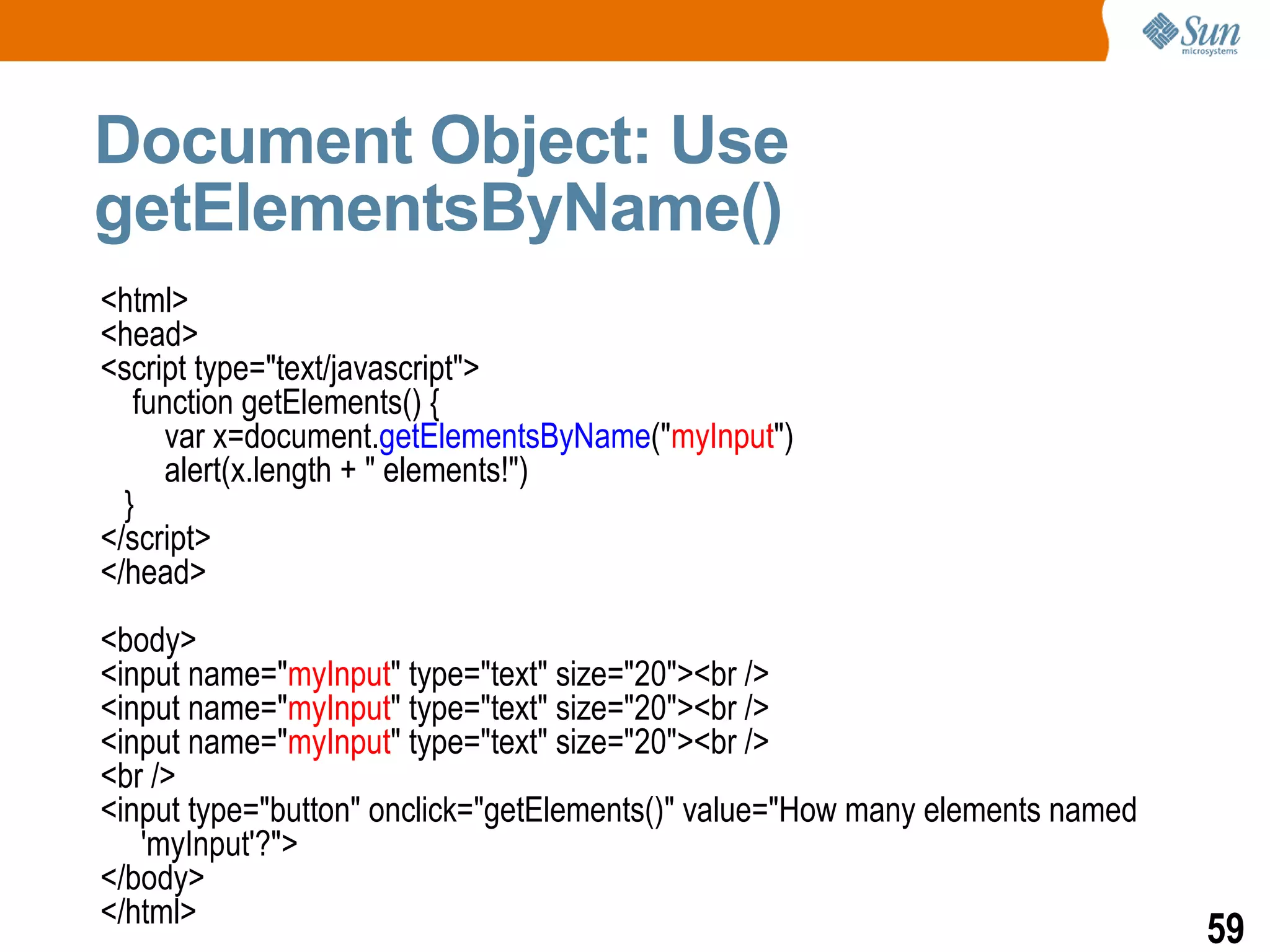 Document Object: Use
getElementsByName()
<html>
<head>
<script type="text/javascript">
   function getElements() {
     var x=document.getElementsByName("myInput")
     alert(x.length + " elements!")
  }
</script>
</head>
<body>
<input name="myInput" type="text" size="20"><br />
<input name="myInput" type="text" size="20"><br />
<input name="myInput" type="text" size="20"><br />
<br />
<input type="button" onclick="getElements()" value="How many elements named
   'myInput'?">
</body>
</html>
                                                                              59
 