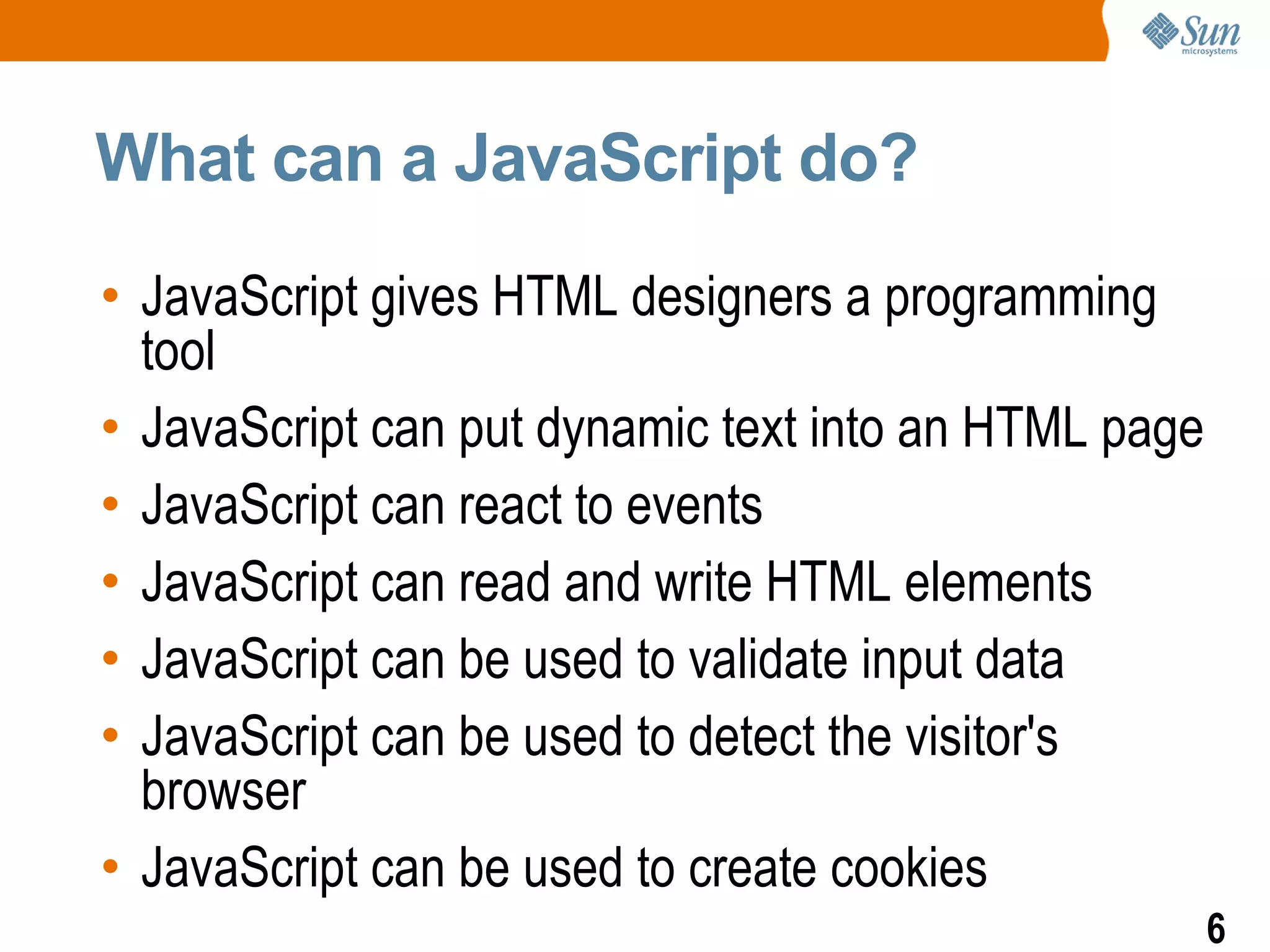 What can a JavaScript do?

• JavaScript gives HTML designers a programming
  tool
• JavaScript can put dynamic text into an HTML page
• JavaScript can react to events
• JavaScript can read and write HTML elements
• JavaScript can be used to validate input data
• JavaScript can be used to detect the visitor's
  browser
• JavaScript can be used to create cookies
                                                      6
 