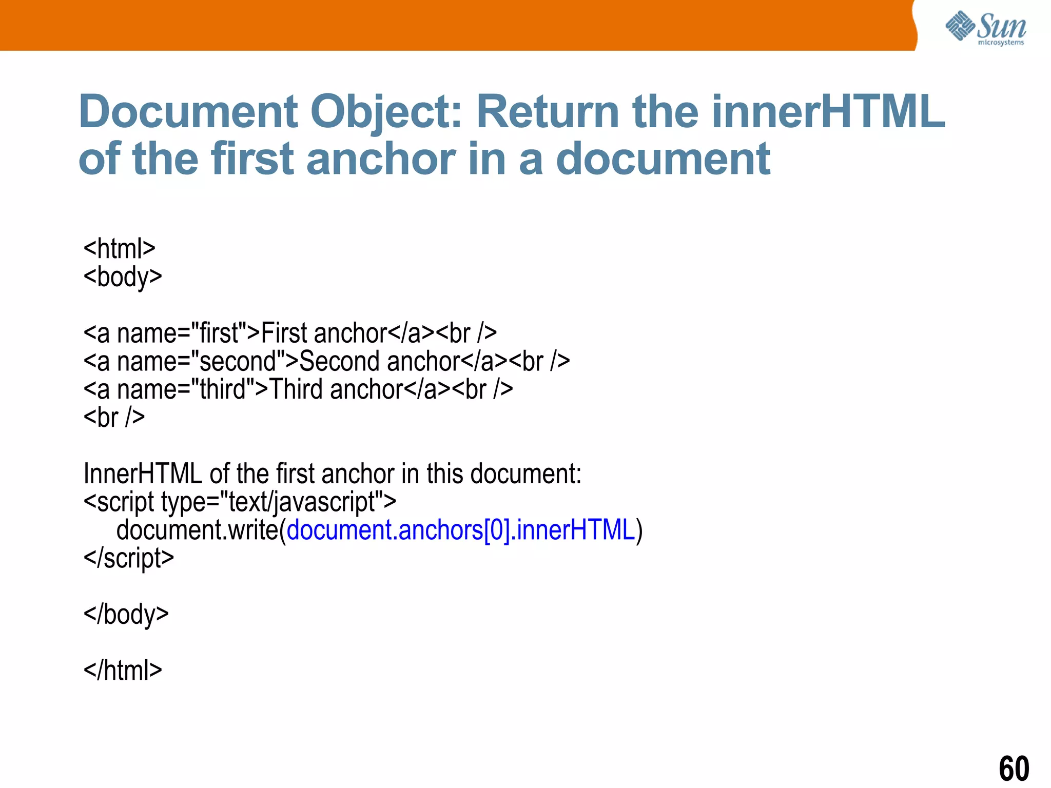 Document Object: Return the innerHTML
of the first anchor in a document
<html>
<body>
<a name="first">First anchor</a><br />
<a name="second">Second anchor</a><br />
<a name="third">Third anchor</a><br />
<br />
InnerHTML of the first anchor in this document:
<script type="text/javascript">
   document.write(document.anchors[0].innerHTML)
</script>
</body>
</html>


                                                   60
 