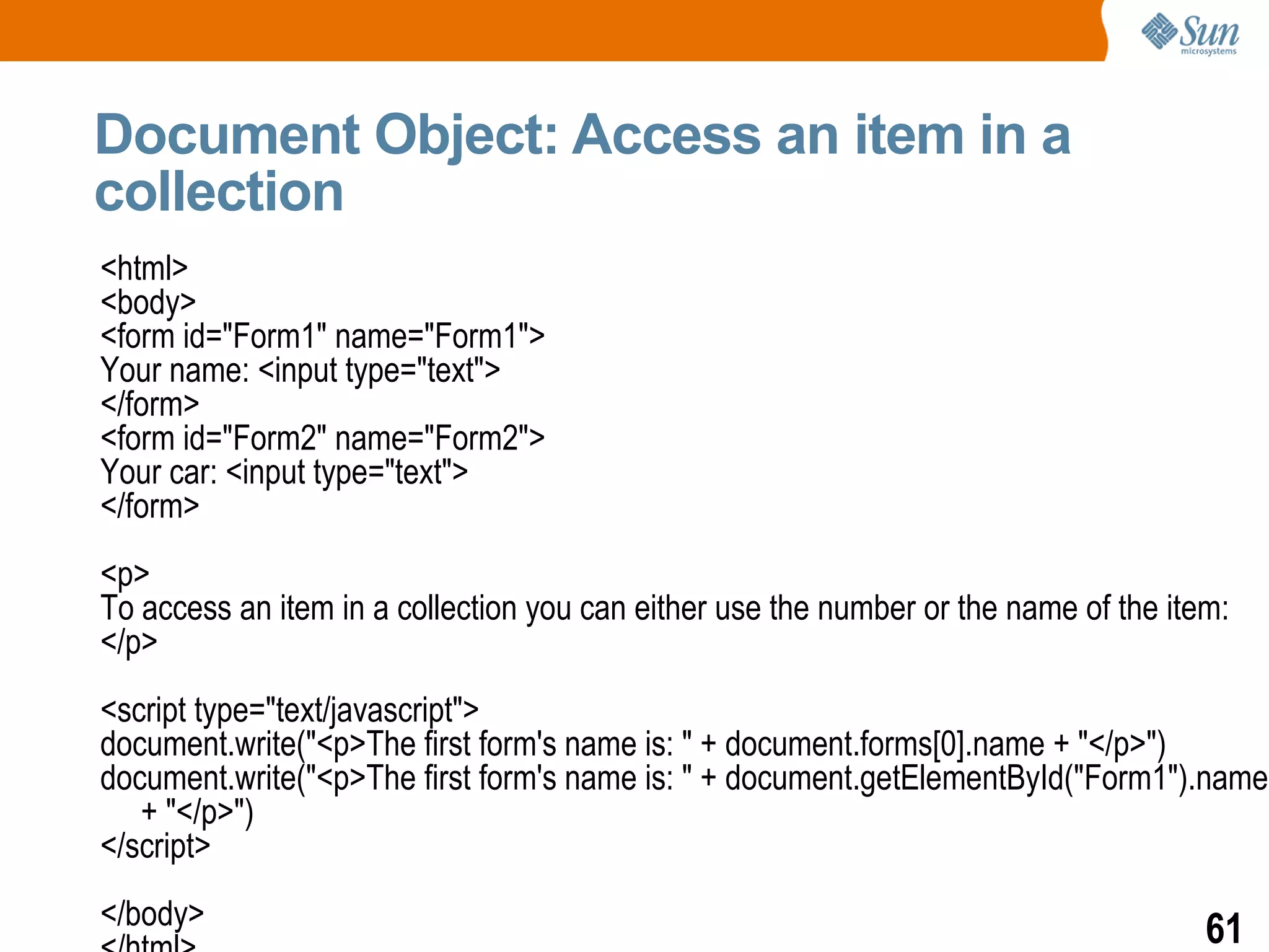 Document Object: Access an item in a
collection
<html>
<body>
<form id="Form1" name="Form1">
Your name: <input type="text">
</form>
<form id="Form2" name="Form2">
Your car: <input type="text">
</form>
<p>
To access an item in a collection you can either use the number or the name of the item:
</p>
<script type="text/javascript">
document.write("<p>The first form's name is: " + document.forms[0].name + "</p>")
document.write("<p>The first form's name is: " + document.getElementById("Form1").name
   + "</p>")
</script>
</body>                                                                               61
 