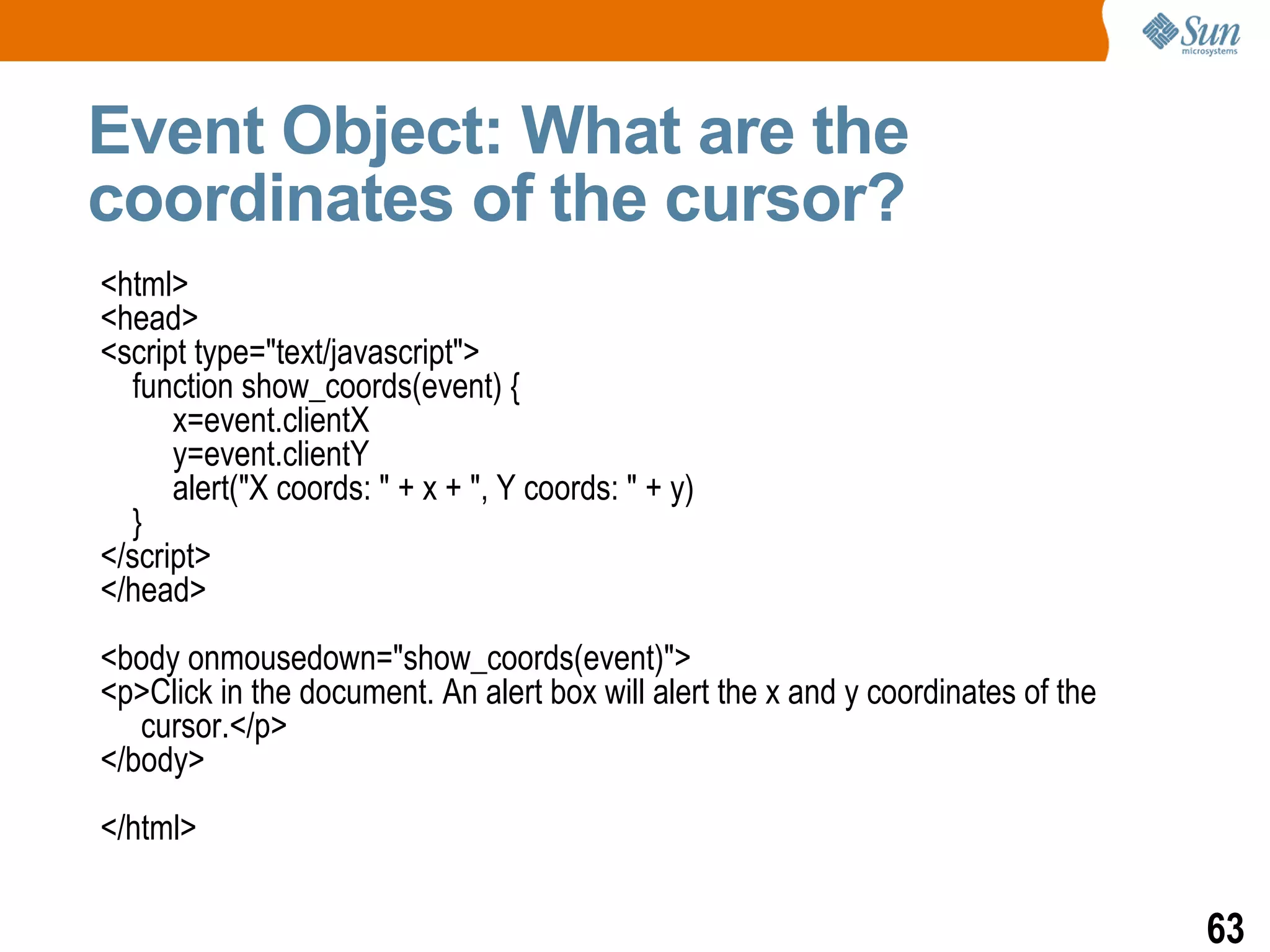 Event Object: What are the
coordinates of the cursor?
<html>
<head>
<script type="text/javascript">
  function show_coords(event) {
      x=event.clientX
      y=event.clientY
      alert("X coords: " + x + ", Y coords: " + y)
  }
</script>
</head>
<body onmousedown="show_coords(event)">
<p>Click in the document. An alert box will alert the x and y coordinates of the
   cursor.</p>
</body>
</html>

                                                                                   63
 
