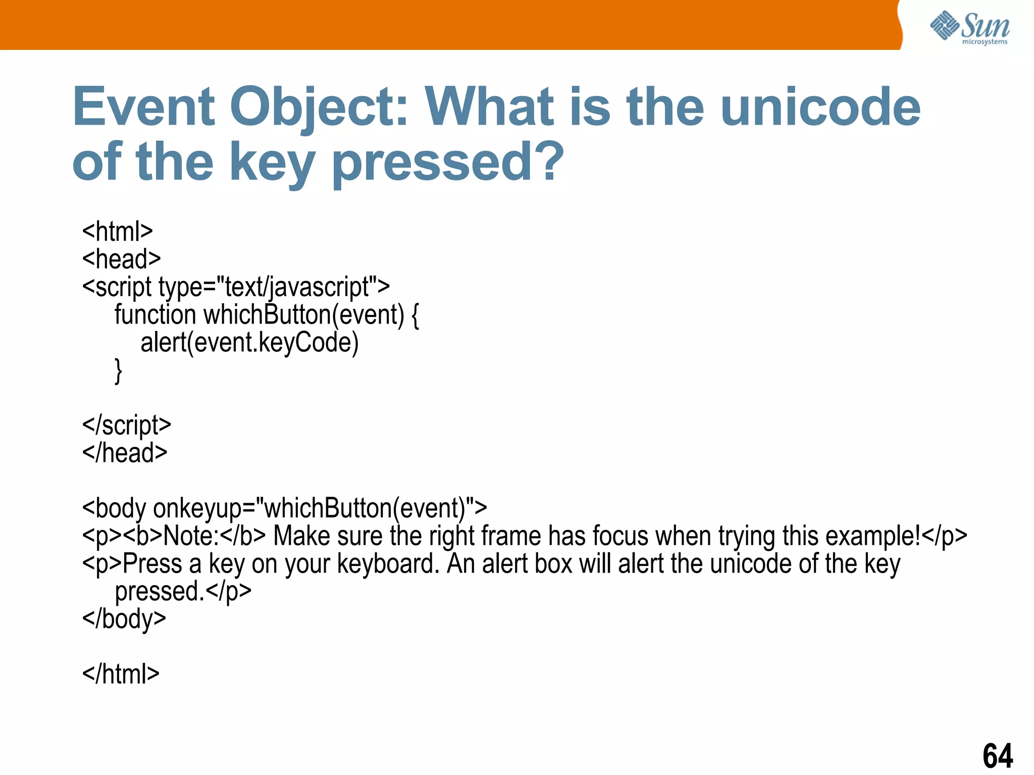 Event Object: What is the unicode
of the key pressed?
<html>
<head>
<script type="text/javascript">
   function whichButton(event) {
      alert(event.keyCode)
   }
</script>
</head>
<body onkeyup="whichButton(event)">
<p><b>Note:</b> Make sure the right frame has focus when trying this example!</p>
<p>Press a key on your keyboard. An alert box will alert the unicode of the key
   pressed.</p>
</body>
</html>

                                                                                    64
 