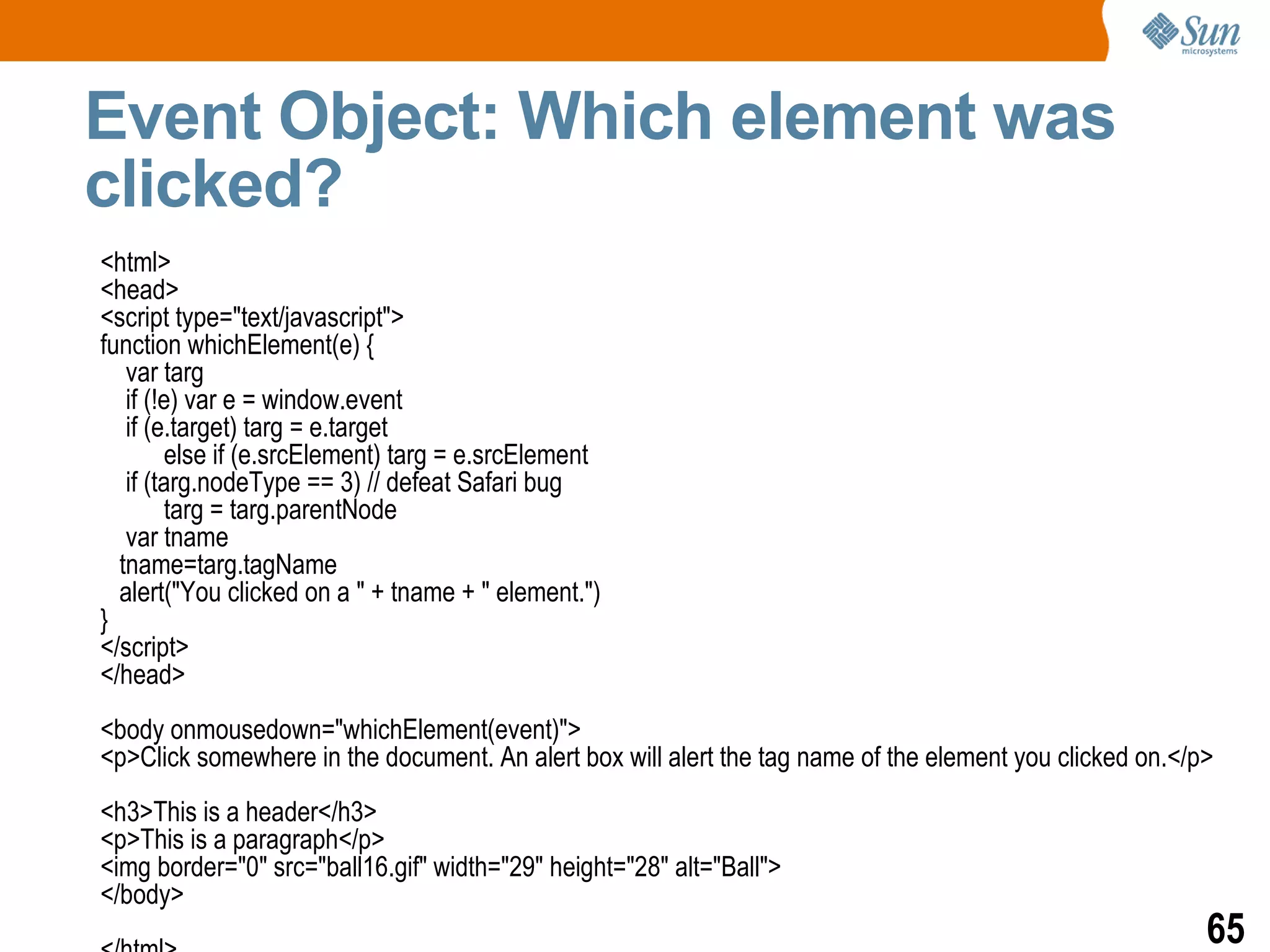 Event Object: Which element was
clicked?
<html>
<head>
<script type="text/javascript">
function whichElement(e) {
   var targ
   if (!e) var e = window.event
   if (e.target) targ = e.target
        else if (e.srcElement) targ = e.srcElement
   if (targ.nodeType == 3) // defeat Safari bug
        targ = targ.parentNode
   var tname
  tname=targ.tagName
  alert("You clicked on a " + tname + " element.")
}
</script>
</head>
<body onmousedown="whichElement(event)">
<p>Click somewhere in the document. An alert box will alert the tag name of the element you clicked on.</p>
<h3>This is a header</h3>
<p>This is a paragraph</p>
<img border="0" src="ball16.gif" width="29" height="28" alt="Ball">
</body>
                                                                                                          65
 