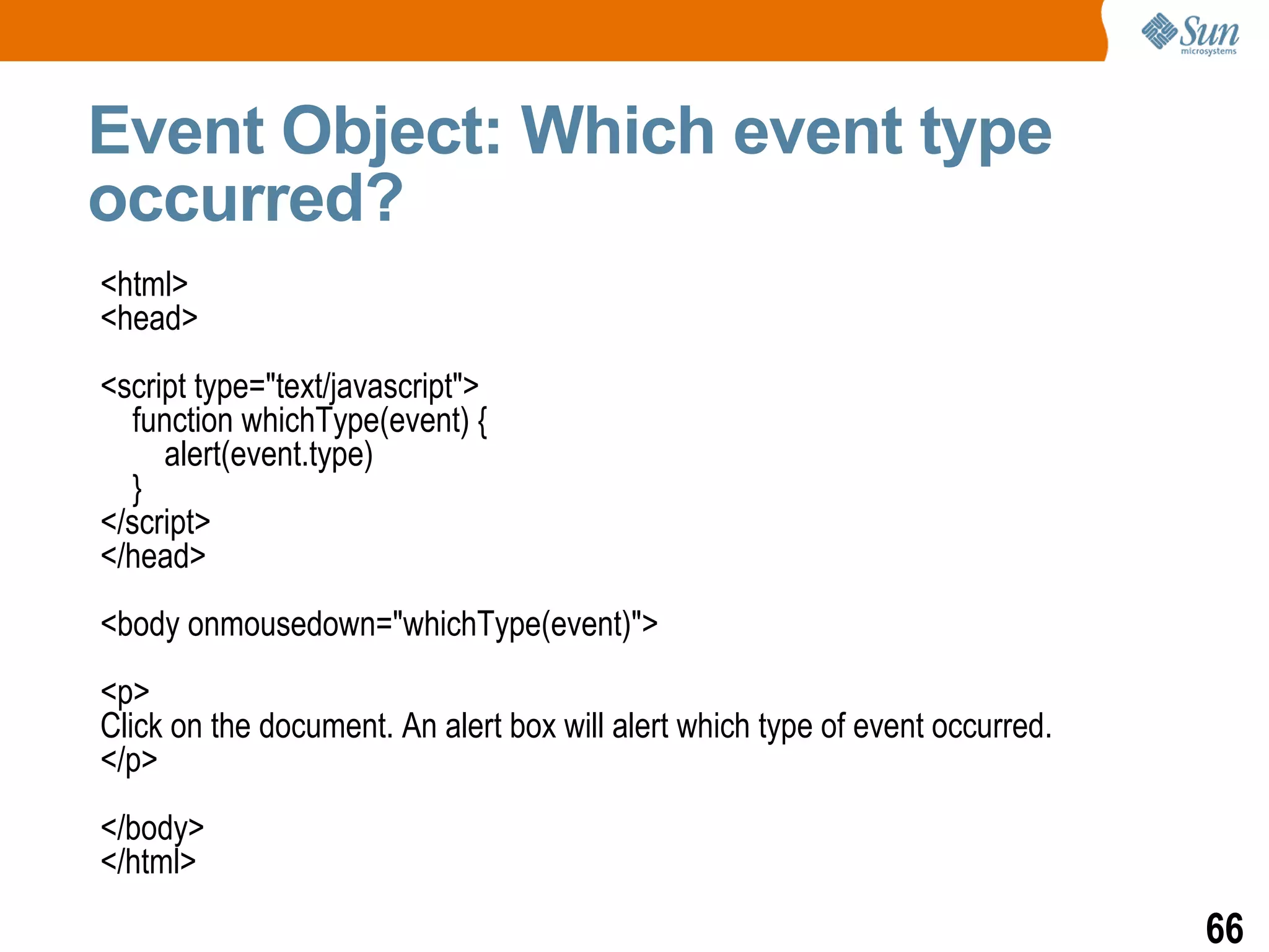 Event Object: Which event type
occurred?
<html>
<head>
<script type="text/javascript">
  function whichType(event) {
     alert(event.type)
  }
</script>
</head>
<body onmousedown="whichType(event)">
<p>
Click on the document. An alert box will alert which type of event occurred.
</p>
</body>
</html>
                                                                               66
 