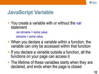 JavaScript Variable

• You create a variable with or without the var
  statement
     var strname = some value
     strname = some value
• When you declare a variable within a function, the
  variable can only be accessed within that function
• If you declare a variable outside a function, all the
  functions on your page can access it
• The lifetime of these variables starts when they are
  declared, and ends when the page is closed
                                                          12
 