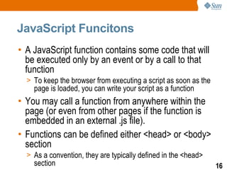 JavaScript Funcitons
• A JavaScript function contains some code that will
  be executed only by an event or by a call to that
  function
  > To keep the browser from executing a script as soon as the
    page is loaded, you can write your script as a function
• You may call a function from anywhere within the
  page (or even from other pages if the function is
  embedded in an external .js file).
• Functions can be defined either <head> or <body>
  section
  > As a convention, they are typically defined in the <head>
    section                                                      16
 