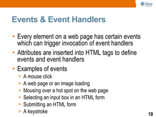 Events & Event Handlers

• Every element on a web page has certain events
  which can trigger invocation of event handlers
• Attributes are inserted into HTML tags to define
  events and event handlers
• Examples of events
  >   A mouse click
  >   A web page or an image loading
  >   Mousing over a hot spot on the web page
  >   Selecting an input box in an HTML form
  >   Submitting an HTML form
  >   A keystroke                                    19
 