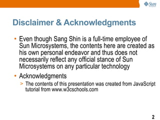 Disclaimer & Acknowledgments
• Even though Sang Shin is a full-time employee of
  Sun Microsystems, the contents here are created as
  his own personal endeavor and thus does not
  necessarily reflect any official stance of Sun
  Microsystems on any particular technology
• Acknowledgments
  > The contents of this presentation was created from JavaScript
    tutorial from www.w3cschools.com



                                                               2
 