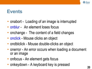 Events

• onabort - Loading of an image is interrupted
• onblur - An element loses focus
• onchange - The content of a field changes
• onclick - Mouse clicks an object
• ondblclick - Mouse double-clicks an object
• onerror - An error occurs when loading a document
  or an image
• onfocus - An element gets focus
• onkeydown - A keyboard key is pressed
                                                      20
 