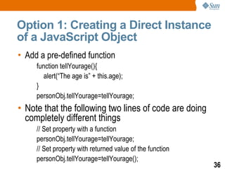 Option 1: Creating a Direct Instance
of a JavaScript Object
• Add a pre-defined function
     function tellYourage(){
        alert(“The age is” + this.age);
     }
     personObj.tellYourage=tellYourage;
• Note that the following two lines of code are doing
  completely different things
     // Set property with a function
     personObj.tellYourage=tellYourage;
     // Set property with returned value of the function
     personObj.tellYourage=tellYourage();
                                                           36
 