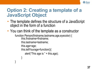 Option 2: Creating a template of a
JavaScript Object
• The template defines the structure of a JavaScript
  object in the form of a function
• You can think of the template as a constructor
     function Person(firstname,lastname,age,eyecolor) {
           this.firstname=firstname;
           this.lastname=lastname;
           this.age=age;
           this.tellYourage=function(){
               alert(“This age is ” + this.age);
           }
     }
                                                          37
 