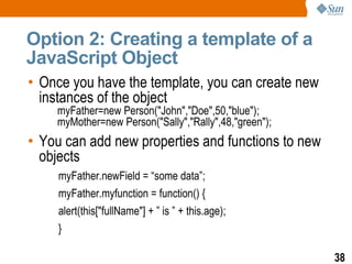 Option 2: Creating a template of a
JavaScript Object
• Once you have the template, you can create new
  instances of the object
    myFather=new Person("John","Doe",50,"blue");
    myMother=new Person("Sally","Rally",48,"green");
• You can add new properties and functions to new
  objects
     myFather.newField = “some data”;
     myFather.myfunction = function() {
     alert(this["fullName"] + ” is ” + this.age);
     }

                                                       38
 