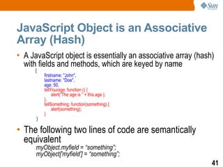 JavaScript Object is an Associative
Array (Hash)
• A JavaScript object is essentially an associative array (hash)
  with fields and methods, which are keyed by name
      {
          firstname: "John",
          lastname: "Doe",
          age: 50,
          tellYourage: function () {
               alert(“The age is ” + this.age );
          },
          tellSomething: function(something) {
               alert(something);
          }
      }

• The following two lines of code are semantically
  equivalent
      myObject.myfield = “something”;
      myObject['myfield'] = “something”;
                                                               41
 