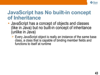 JavaScript has No built-in concept
of Inheritance
• JavaScript has a concept of objects and classes
  (like in Java) but no built-in concept of inheritance
  (unlike in Java)
  > Every JavaScript object is really an instance of the same base
    class, a class that is capable of binding member fields and
    functions to itself at runtime




                                                                  43
 