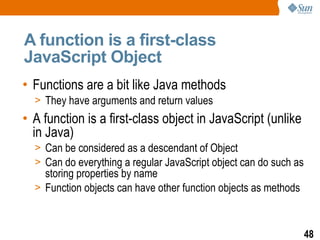 A function is a first-class
JavaScript Object
• Functions are a bit like Java methods
  > They have arguments and return values
• A function is a first-class object in JavaScript (unlike
  in Java)
  > Can be considered as a descendant of Object
  > Can do everything a regular JavaScript object can do such as
    storing properties by name
  > Function objects can have other function objects as methods



                                                                   48
 