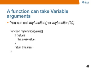 A function can take Variable
arguments
• You can call myfunction() or myfunction(20)

  function myfunction(value){
      if (value){
          this.area=value;
      }
      return this.area;
  }



                                                49
 