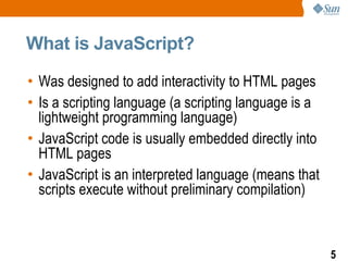 What is JavaScript?

• Was designed to add interactivity to HTML pages
• Is a scripting language (a scripting language is a
  lightweight programming language)
• JavaScript code is usually embedded directly into
  HTML pages
• JavaScript is an interpreted language (means that
  scripts execute without preliminary compilation)



                                                       5
 