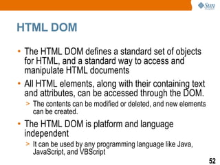 HTML DOM

• The HTML DOM defines a standard set of objects
  for HTML, and a standard way to access and
  manipulate HTML documents
• All HTML elements, along with their containing text
  and attributes, can be accessed through the DOM.
  > The contents can be modified or deleted, and new elements
    can be created.
• The HTML DOM is platform and language
  independent
  > It can be used by any programming language like Java,
    JavaScript, and VBScript
                                                                52
 