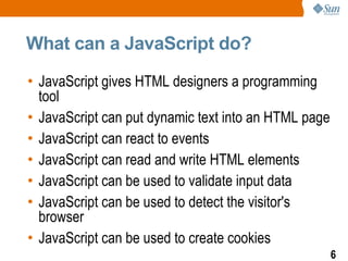 What can a JavaScript do?

• JavaScript gives HTML designers a programming
  tool
• JavaScript can put dynamic text into an HTML page
• JavaScript can react to events
• JavaScript can read and write HTML elements
• JavaScript can be used to validate input data
• JavaScript can be used to detect the visitor's
  browser
• JavaScript can be used to create cookies
                                                      6
 