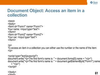 Document Object: Access an item in a
collection
<html>
<body>
<form id="Form1" name="Form1">
Your name: <input type="text">
</form>
<form id="Form2" name="Form2">
Your car: <input type="text">
</form>
<p>
To access an item in a collection you can either use the number or the name of the item:
</p>
<script type="text/javascript">
document.write("<p>The first form's name is: " + document.forms[0].name + "</p>")
document.write("<p>The first form's name is: " + document.getElementById("Form1").name
   + "</p>")
</script>
</body>                                                                               61
 