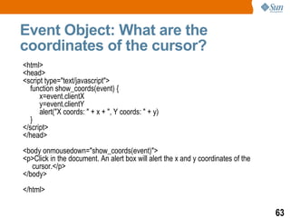 Event Object: What are the
coordinates of the cursor?
<html>
<head>
<script type="text/javascript">
  function show_coords(event) {
      x=event.clientX
      y=event.clientY
      alert("X coords: " + x + ", Y coords: " + y)
  }
</script>
</head>
<body onmousedown="show_coords(event)">
<p>Click in the document. An alert box will alert the x and y coordinates of the
   cursor.</p>
</body>
</html>

                                                                                   63
 