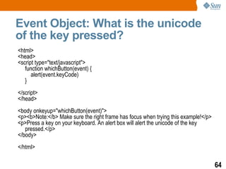 Event Object: What is the unicode
of the key pressed?
<html>
<head>
<script type="text/javascript">
   function whichButton(event) {
      alert(event.keyCode)
   }
</script>
</head>
<body onkeyup="whichButton(event)">
<p><b>Note:</b> Make sure the right frame has focus when trying this example!</p>
<p>Press a key on your keyboard. An alert box will alert the unicode of the key
   pressed.</p>
</body>
</html>

                                                                                    64
 